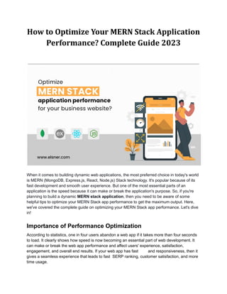 How to Optimize Your MERN Stack Application
Performance? Complete Guide 2023
When it comes to building dynamic web applications, the most preferred choice in today's world
is MERN (MongoDB, Express.js, React, Node.js) Stack technology. It's popular because of its
fast development and smooth user experience. But one of the most essential parts of an
application is the speed because it can make or break the application's purpose. So, if you're
planning to build a dynamic MERN stack application, then you need to be aware of some
helpful tips to optimize your MERN Stack app performance to get the maximum output. Here,
we've covered the complete guide on optimizing your MERN Stack app performance. Let's dive
in!
Importance of Performance Optimization
According to statistics, one in four users abandon a web app if it takes more than four seconds
to load. It clearly shows how speed is now becoming an essential part of web development. It
can make or break the web app performance and affect users' experience, satisfaction,
engagement, and overall end results. If your web app has fast and responsiveness, then it
gives a seamless experience that leads to fast SERP ranking, customer satisfaction, and more
time usage.
 