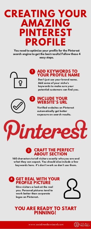 You need to optimize your profile for the Pinterest
search engine to get the best results! Follow these 4
easy steps.
Don't just use your brand name.
Add some of your niche's
keywords to make sure your
potential customers can find you.
CREATING YOUR
AMAZING
PINTEREST
PROFILE
ADD KEYWORDS TO
YOUR PROFILE NAME
1
Verified websites on Pinterest
automatically get better
exposure on search results.
INCLUDE YOUR
WEBSITE'S URL
2
Give visitors a look at the real
you. Personal pictures tend to
work better than corporate
logos on Pinterest.
160 characters to tell visitors exactly who you are and
what they can expect. You should also include a few
keywords here. #'s don't work so don't use them.
www.socialmediawizard.com
CRAFT THE PERFECT
ABOUT SECTION
GET REAL WITH YOUR
PROFILE PICTURE
YOU ARE READY TO START
PINNING!
3
4
 