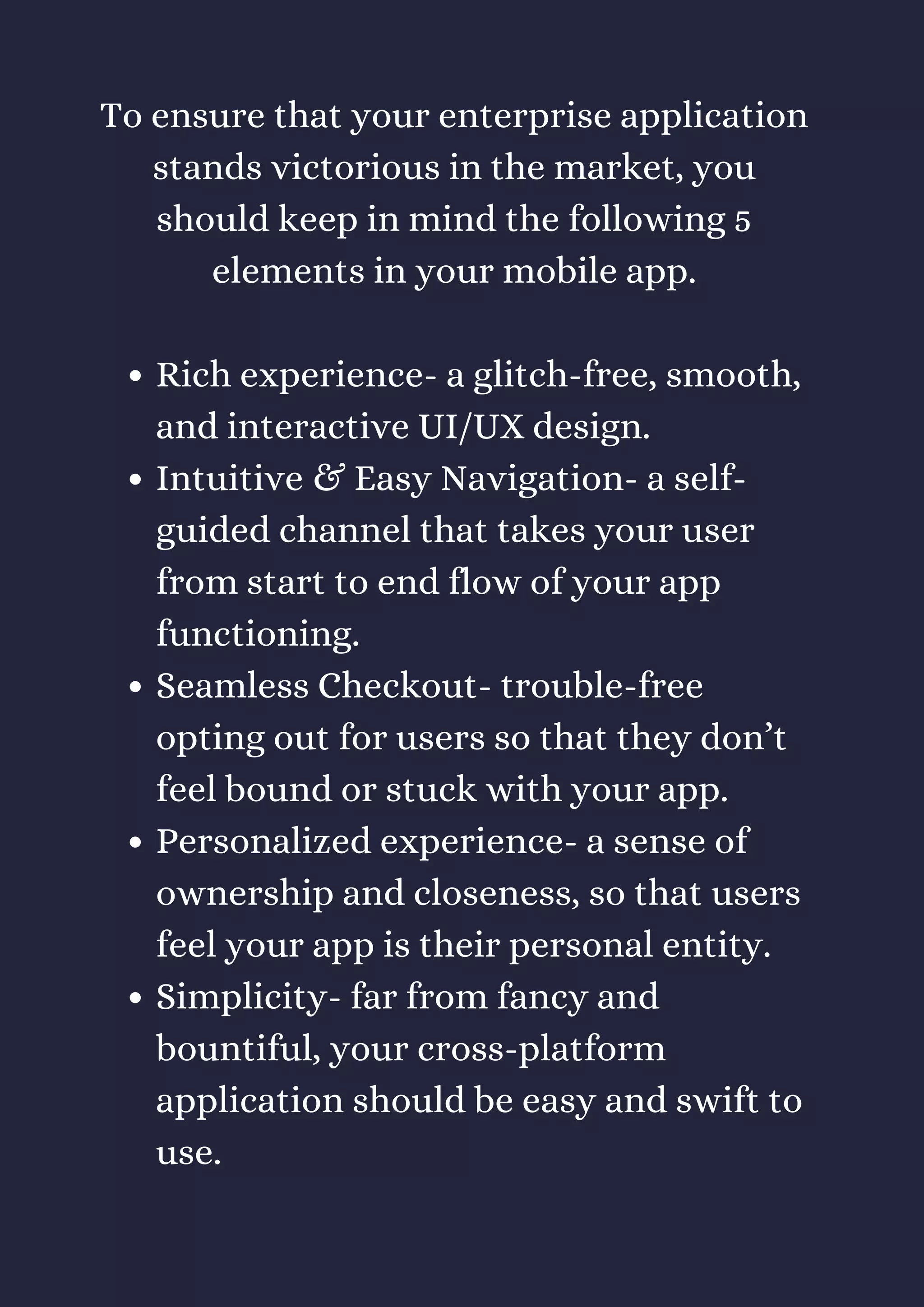 Rich experience- a glitch-free, smooth,
and interactive UI/UX design.
Intuitive & Easy Navigation- a self-
guided channel that takes your user
from start to end flow of your app
functioning.
Seamless Checkout- trouble-free
opting out for users so that they don’t
feel bound or stuck with your app.
Personalized experience- a sense of
ownership and closeness, so that users
feel your app is their personal entity.
Simplicity- far from fancy and
bountiful, your cross-platform
application should be easy and swift to
use.
To ensure that your enterprise application
stands victorious in the market, you
should keep in mind the following 5
elements in your mobile app.
 