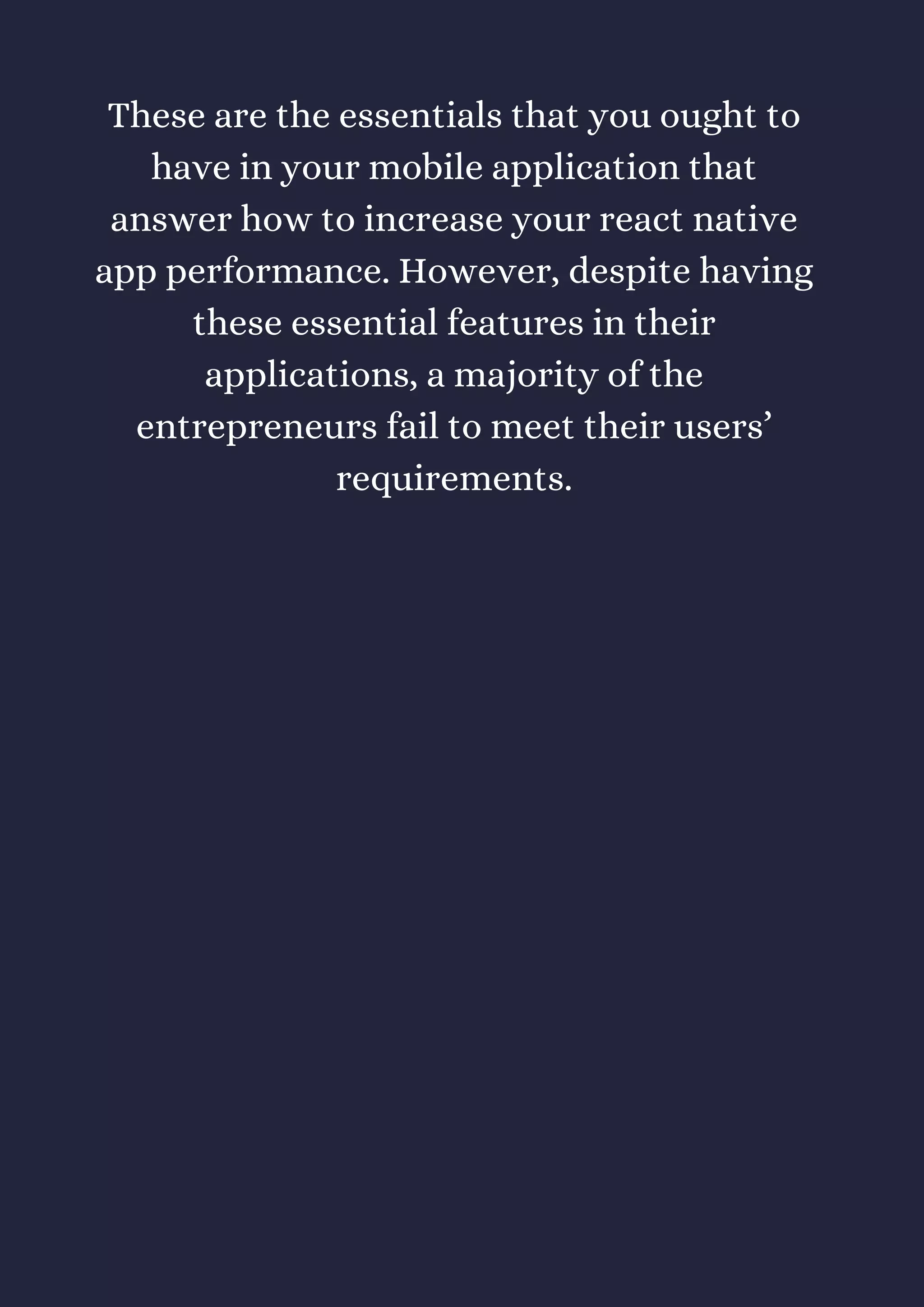 These are the essentials that you ought to
have in your mobile application that
answer how to increase your react native
app performance. However, despite having
these essential features in their
applications, a majority of the
entrepreneurs fail to meet their users’
requirements.
 