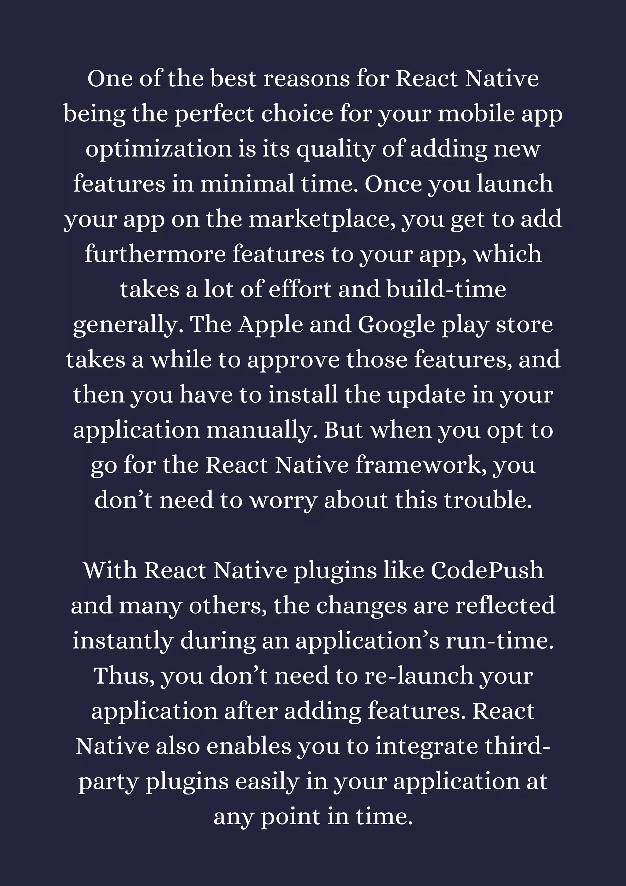 One of the best reasons for React Native
being the perfect choice for your mobile app
optimization is its quality of adding new
features in minimal time. Once you launch
your app on the marketplace, you get to add
furthermore features to your app, which
takes a lot of effort and build-time
generally. The Apple and Google play store
takes a while to approve those features, and
then you have to install the update in your
application manually. But when you opt to
go for the React Native framework, you
don’t need to worry about this trouble.
With React Native plugins like CodePush
and many others, the changes are reflected
instantly during an application’s run-time.
Thus, you don’t need to re-launch your
application after adding features. React
Native also enables you to integrate third-
party plugins easily in your application at
any point in time.
 