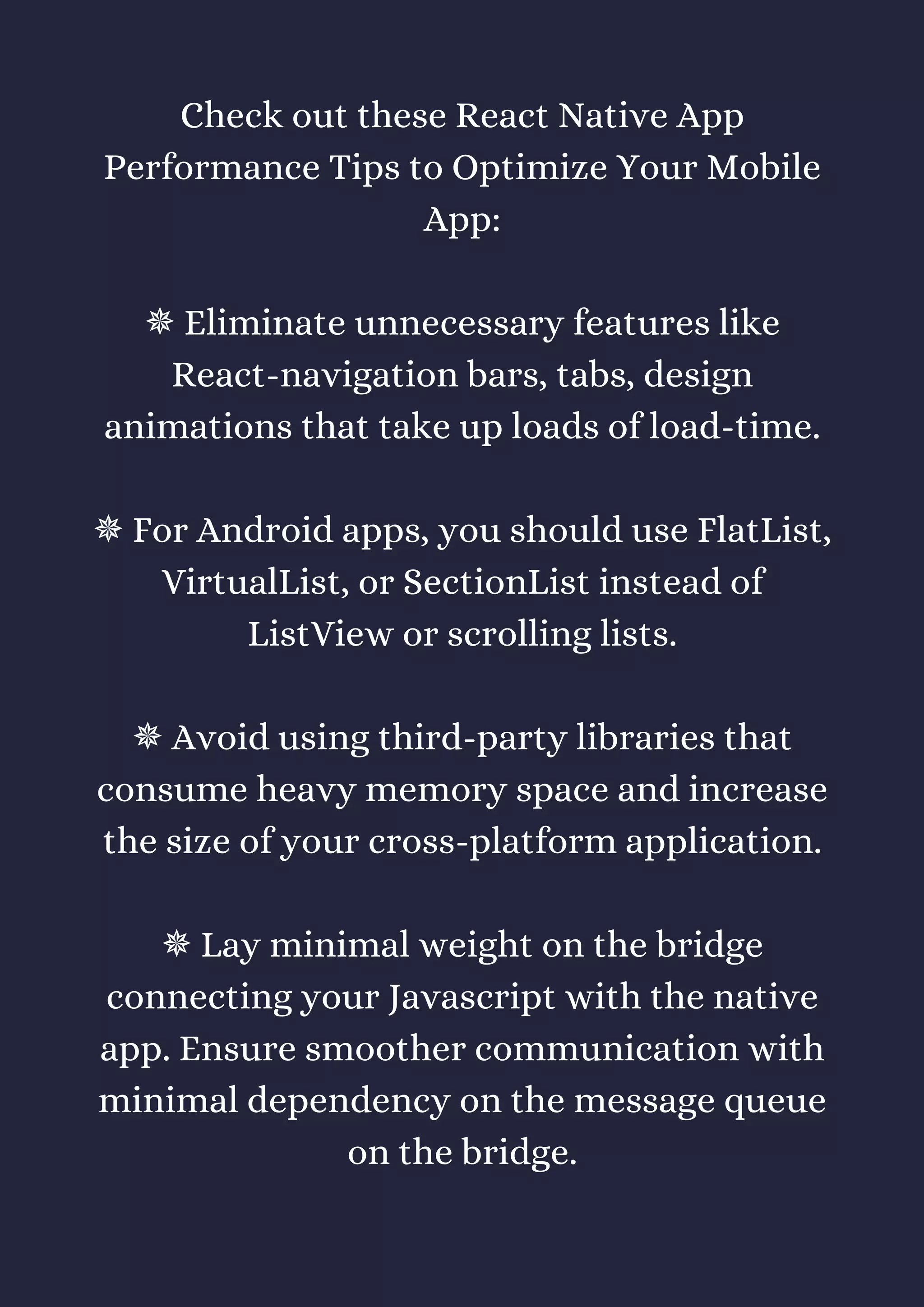 Check out these React Native App
Performance Tips to Optimize Your Mobile
App:
✵ Eliminate unnecessary features like
React-navigation bars, tabs, design
animations that take up loads of load-time.
✵ For Android apps, you should use FlatList,
VirtualList, or SectionList instead of
ListView or scrolling lists.
✵ Avoid using third-party libraries that
consume heavy memory space and increase
the size of your cross-platform application.
✵ Lay minimal weight on the bridge
connecting your Javascript with the native
app. Ensure smoother communication with
minimal dependency on the message queue
on the bridge.
 