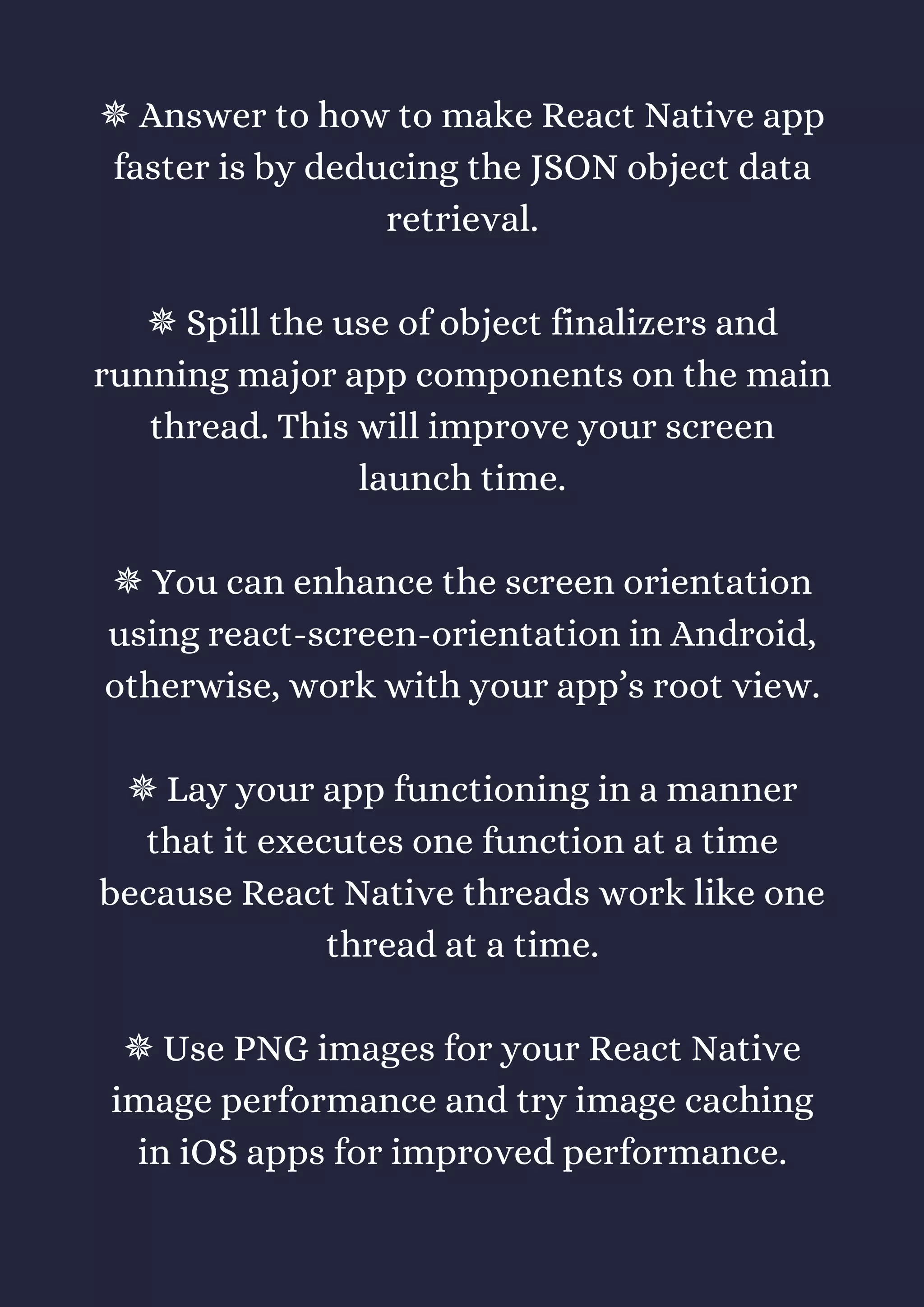 ✵ Answer to how to make React Native app
faster is by deducing the JSON object data
retrieval.
✵ Spill the use of object finalizers and
running major app components on the main
thread. This will improve your screen
launch time.
✵ You can enhance the screen orientation
using react-screen-orientation in Android,
otherwise, work with your app’s root view.
✵ Lay your app functioning in a manner
that it executes one function at a time
because React Native threads work like one
thread at a time.
✵ Use PNG images for your React Native
image performance and try image caching
in iOS apps for improved performance.
 