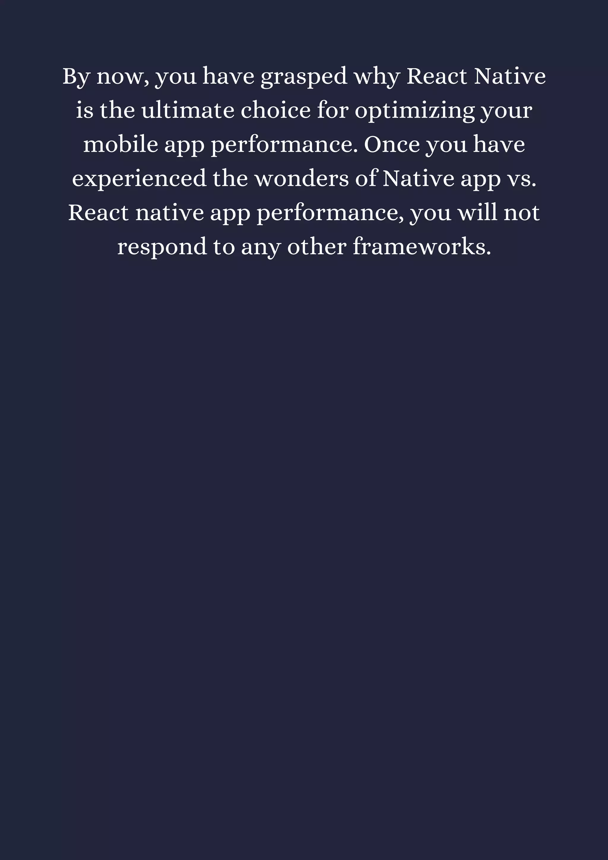 By now, you have grasped why React Native
is the ultimate choice for optimizing your
mobile app performance. Once you have
experienced the wonders of Native app vs.
React native app performance, you will not
respond to any other frameworks.
 