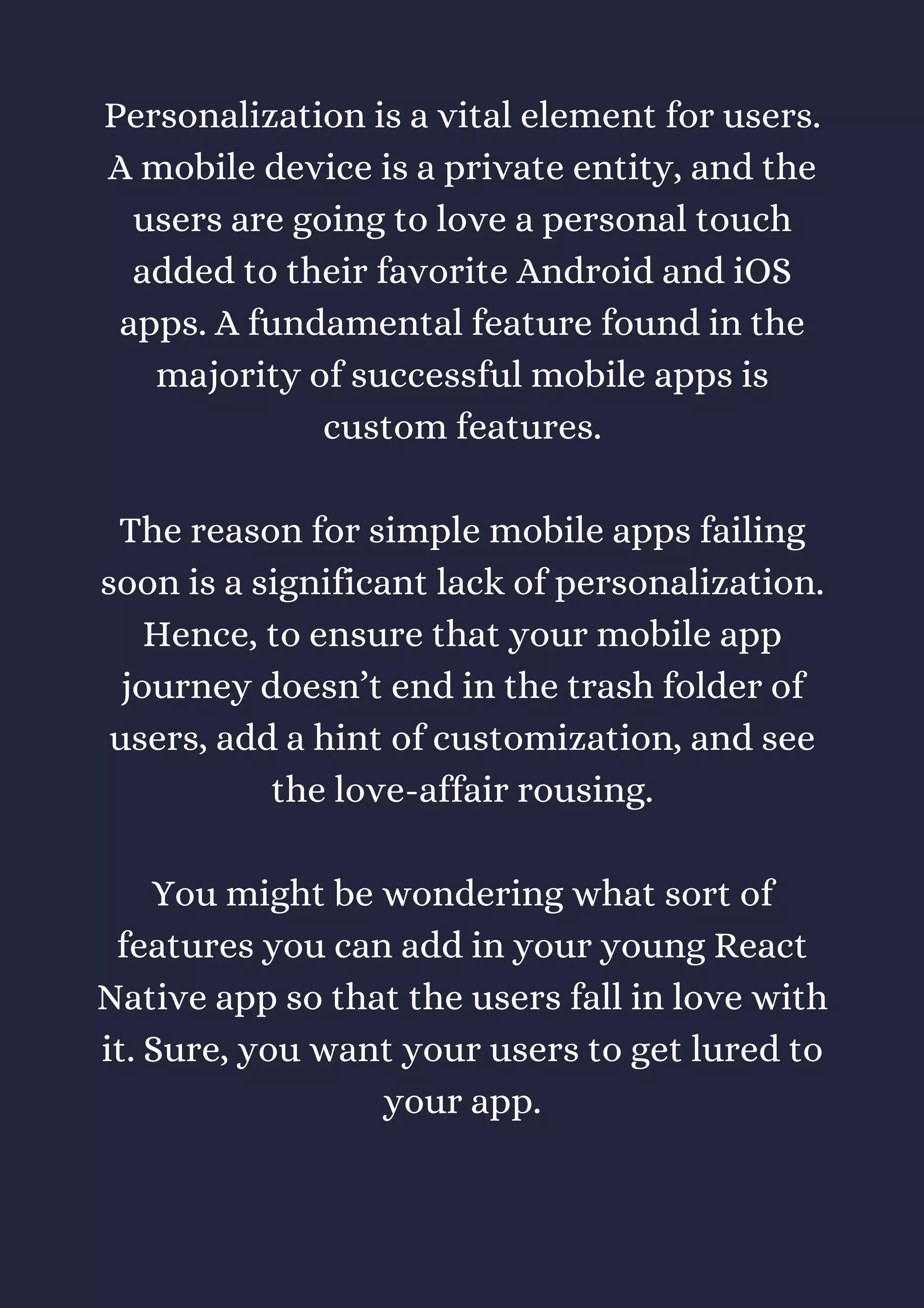 Personalization is a vital element for users.
A mobile device is a private entity, and the
users are going to love a personal touch
added to their favorite Android and iOS
apps. A fundamental feature found in the
majority of successful mobile apps is
custom features.
The reason for simple mobile apps failing
soon is a significant lack of personalization.
Hence, to ensure that your mobile app
journey doesn’t end in the trash folder of
users, add a hint of customization, and see
the love-affair rousing.
You might be wondering what sort of
features you can add in your young React
Native app so that the users fall in love with
it. Sure, you want your users to get lured to
your app.
 