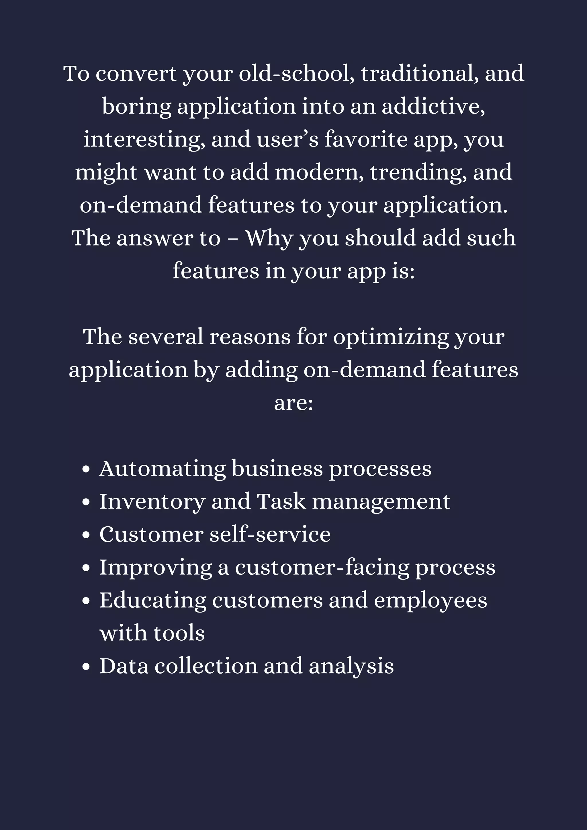Automating business processes
Inventory and Task management
Customer self-service
Improving a customer-facing process
Educating customers and employees
with tools
Data collection and analysis
To convert your old-school, traditional, and
boring application into an addictive,
interesting, and user’s favorite app, you
might want to add modern, trending, and
on-demand features to your application.
The answer to – Why you should add such
features in your app is:
The several reasons for optimizing your
application by adding on-demand features
are:
 