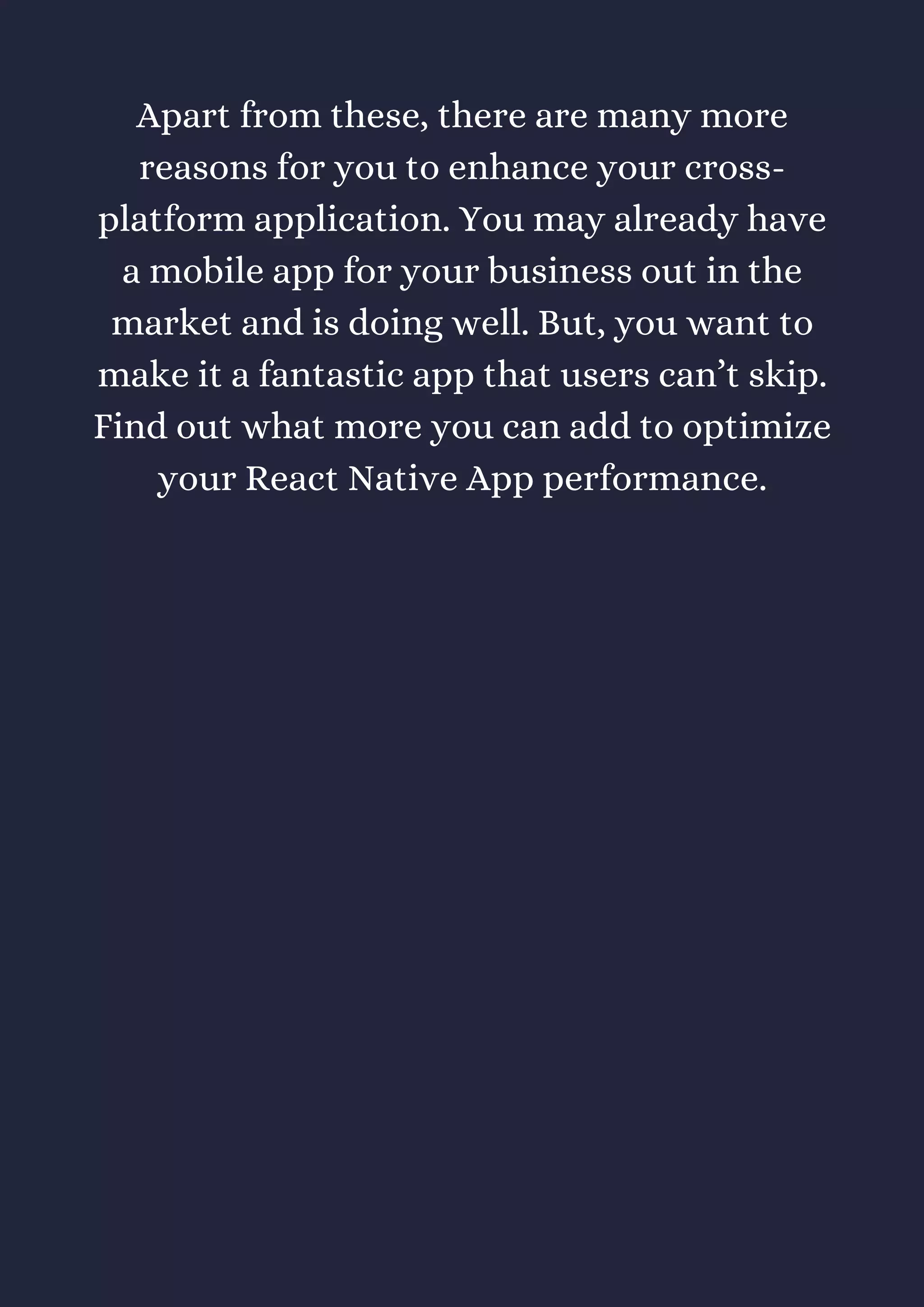 Apart from these, there are many more
reasons for you to enhance your cross-
platform application. You may already have
a mobile app for your business out in the
market and is doing well. But, you want to
make it a fantastic app that users can’t skip.
Find out what more you can add to optimize
your React Native App performance.
 
