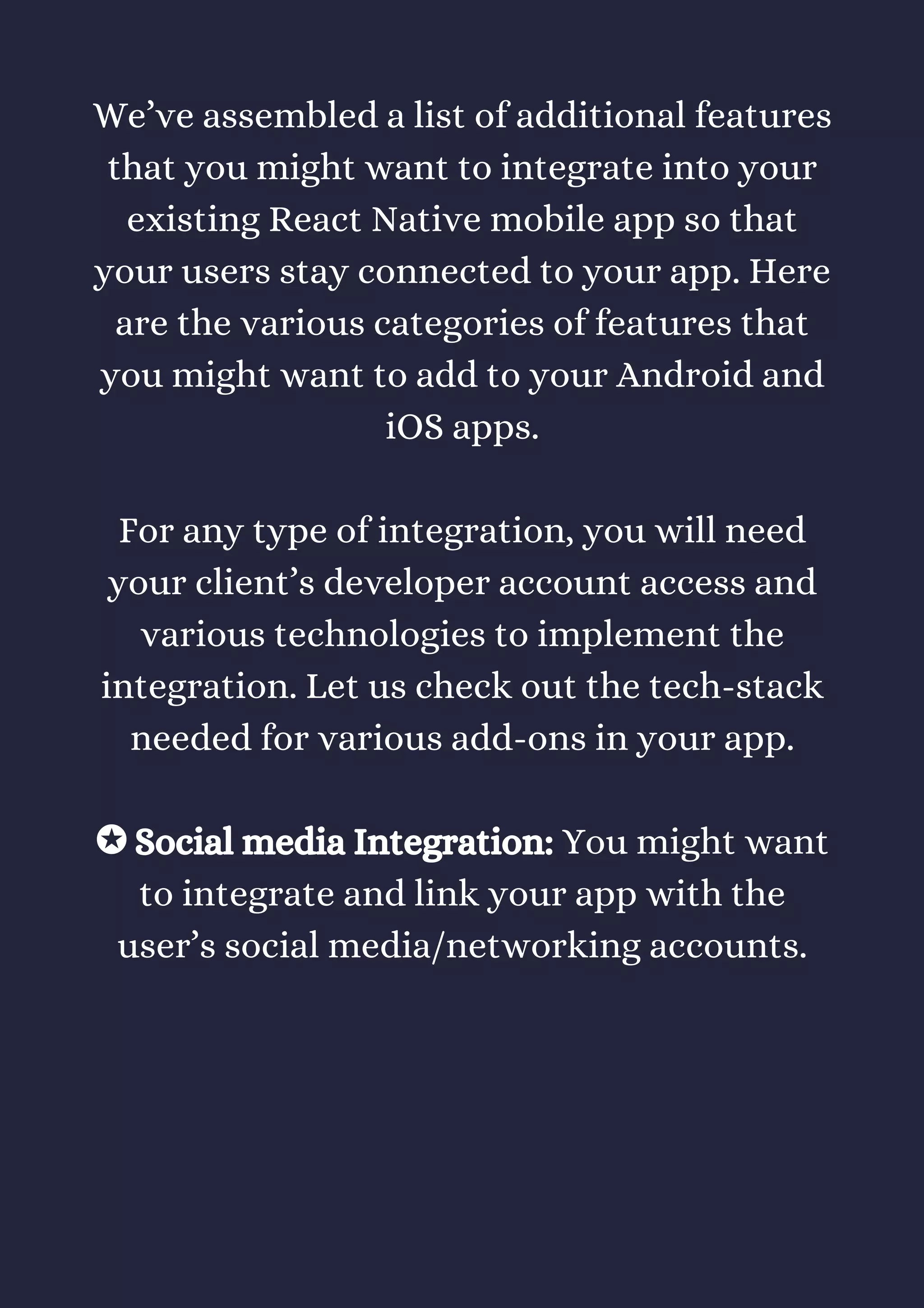 We’ve assembled a list of additional features
that you might want to integrate into your
existing React Native mobile app so that
your users stay connected to your app. Here
are the various categories of features that
you might want to add to your Android and
iOS apps.
For any type of integration, you will need
your client’s developer account access and
various technologies to implement the
integration. Let us check out the tech-stack
needed for various add-ons in your app.
✪ Social media Integration: You might want
to integrate and link your app with the
user’s social media/networking accounts.
 