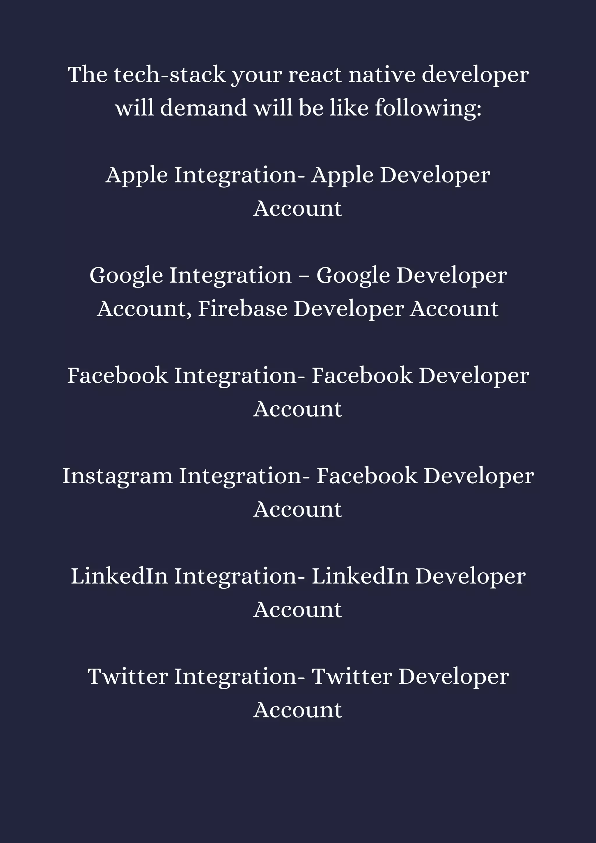 The tech-stack your react native developer
will demand will be like following:
Apple Integration- Apple Developer
Account
Google Integration – Google Developer
Account, Firebase Developer Account
Facebook Integration- Facebook Developer
Account
Instagram Integration- Facebook Developer
Account
LinkedIn Integration- LinkedIn Developer
Account
Twitter Integration- Twitter Developer
Account
 