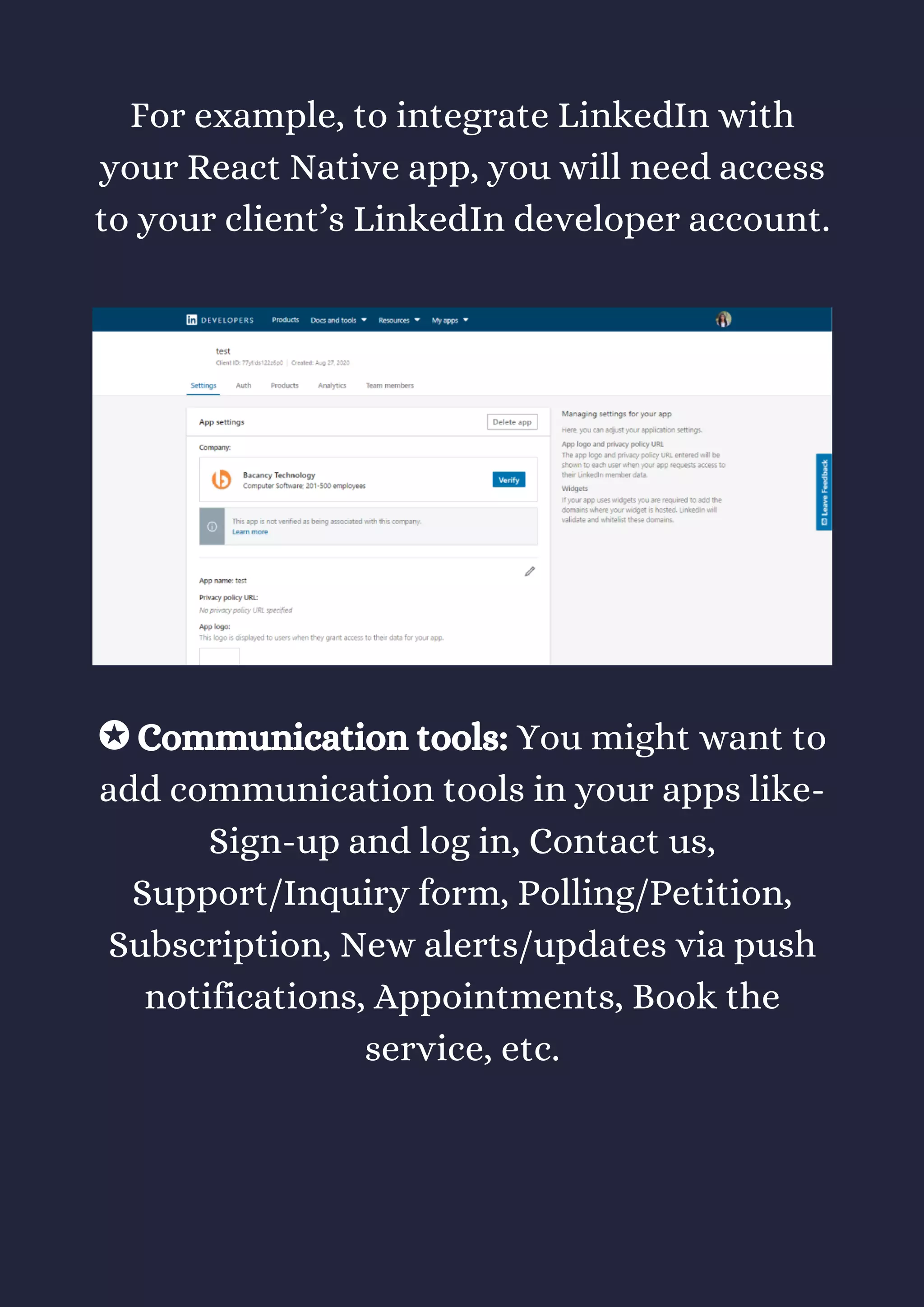 For example, to integrate LinkedIn with
your React Native app, you will need access
to your client’s LinkedIn developer account.
✪ Communication tools: You might want to
add communication tools in your apps like-
Sign-up and log in, Contact us,
Support/Inquiry form, Polling/Petition,
Subscription, New alerts/updates via push
notifications, Appointments, Book the
service, etc.
 