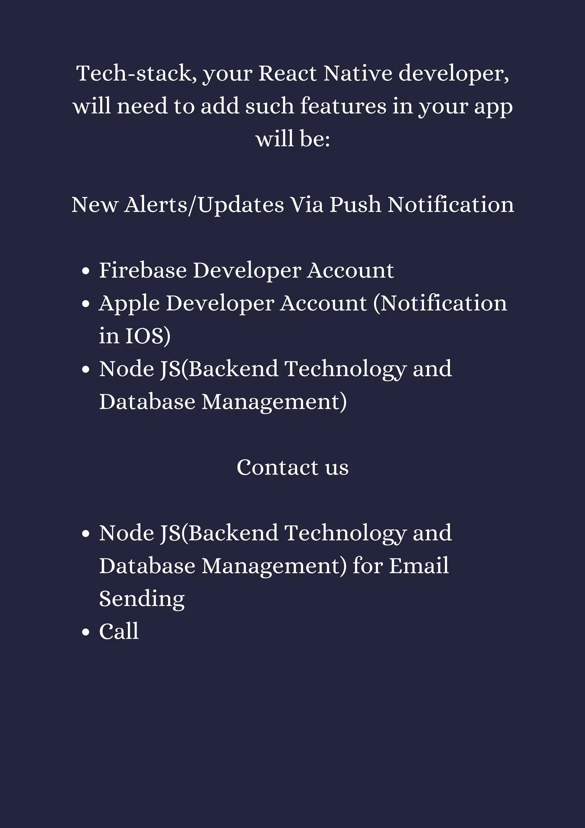 Firebase Developer Account
Apple Developer Account (Notification
in IOS)
Node JS(Backend Technology and
Database Management)
Node JS(Backend Technology and
Database Management) for Email
Sending
Call
Tech-stack, your React Native developer,
will need to add such features in your app
will be:
New Alerts/Updates Via Push Notification
Contact us
 