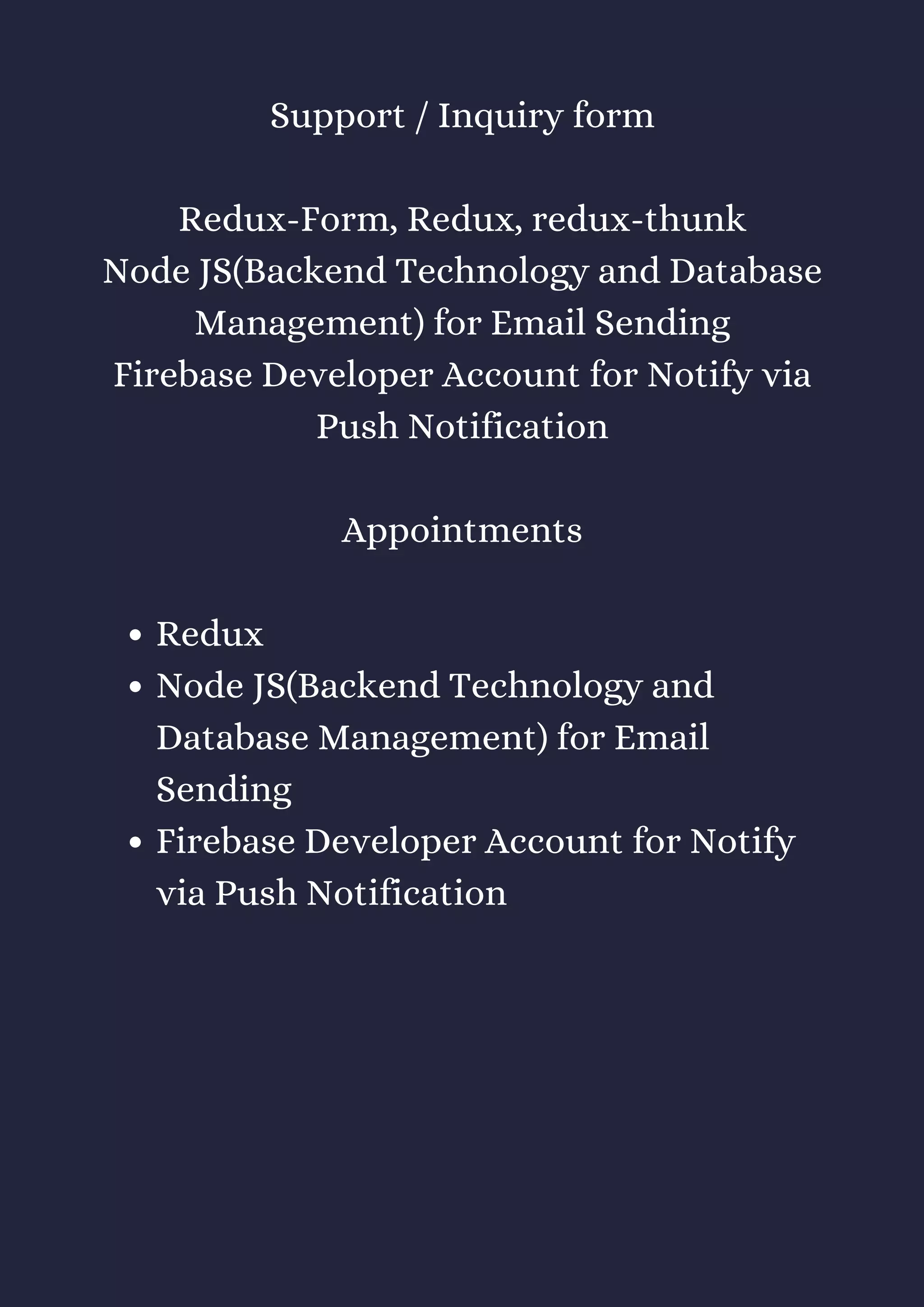 Redux
Node JS(Backend Technology and
Database Management) for Email
Sending
Firebase Developer Account for Notify
via Push Notification
Support / Inquiry form
Redux-Form, Redux, redux-thunk
Node JS(Backend Technology and Database
Management) for Email Sending
Firebase Developer Account for Notify via
Push Notification
Appointments
 