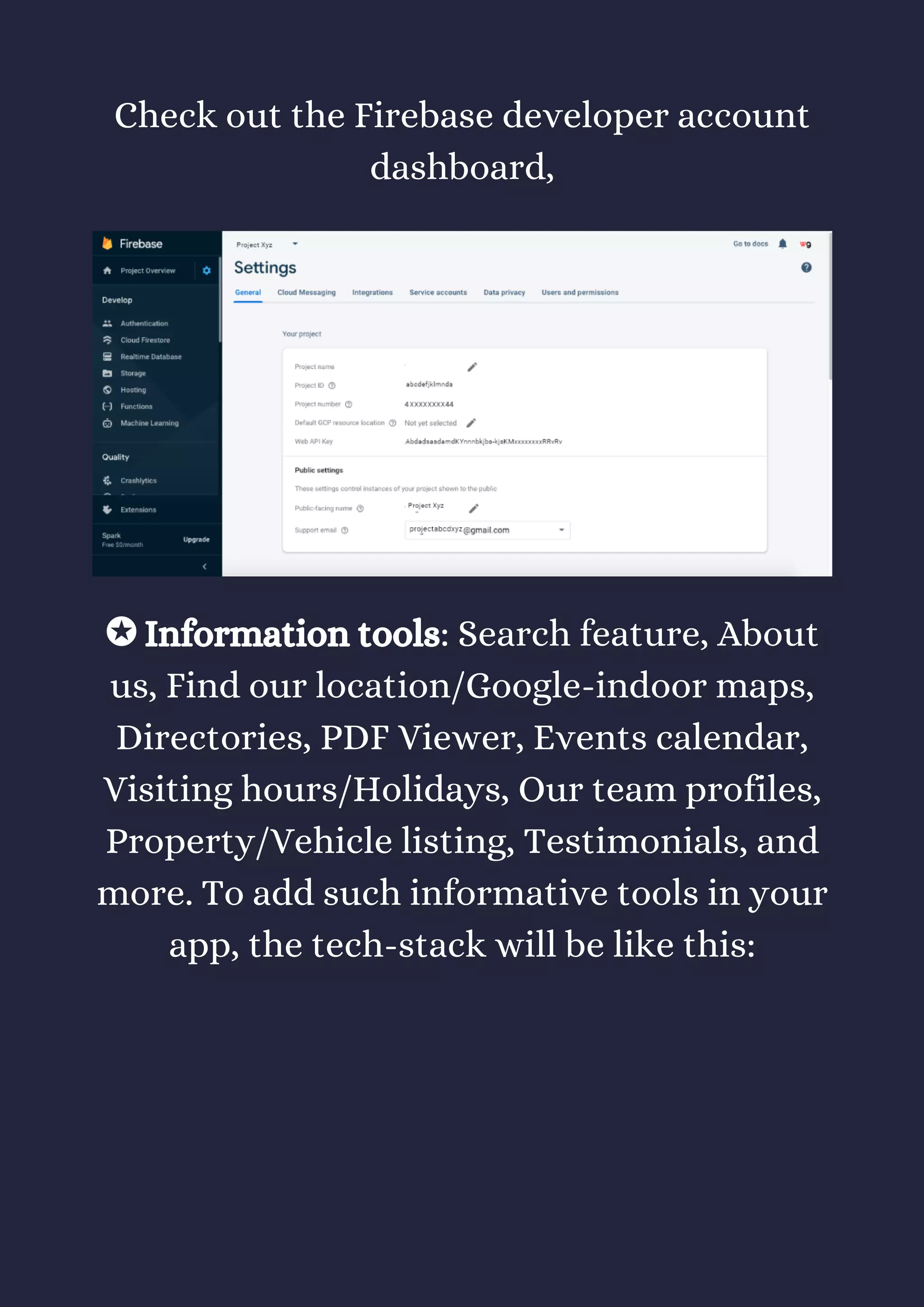 Check out the Firebase developer account
dashboard,
✪ Information tools: Search feature, About
us, Find our location/Google-indoor maps,
Directories, PDF Viewer, Events calendar,
Visiting hours/Holidays, Our team profiles,
Property/Vehicle listing, Testimonials, and
more. To add such informative tools in your
app, the tech-stack will be like this:
 