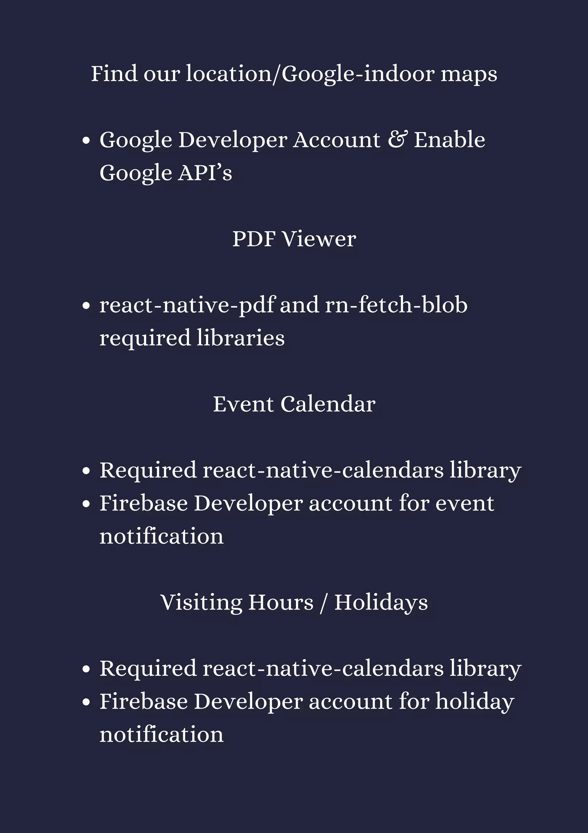 Google Developer Account & Enable
Google API’s
react-native-pdf and rn-fetch-blob
required libraries
Required react-native-calendars library
Firebase Developer account for event
notification
Required react-native-calendars library
Firebase Developer account for holiday
notification
Find our location/Google-indoor maps
PDF Viewer
Event Calendar
Visiting Hours / Holidays
 