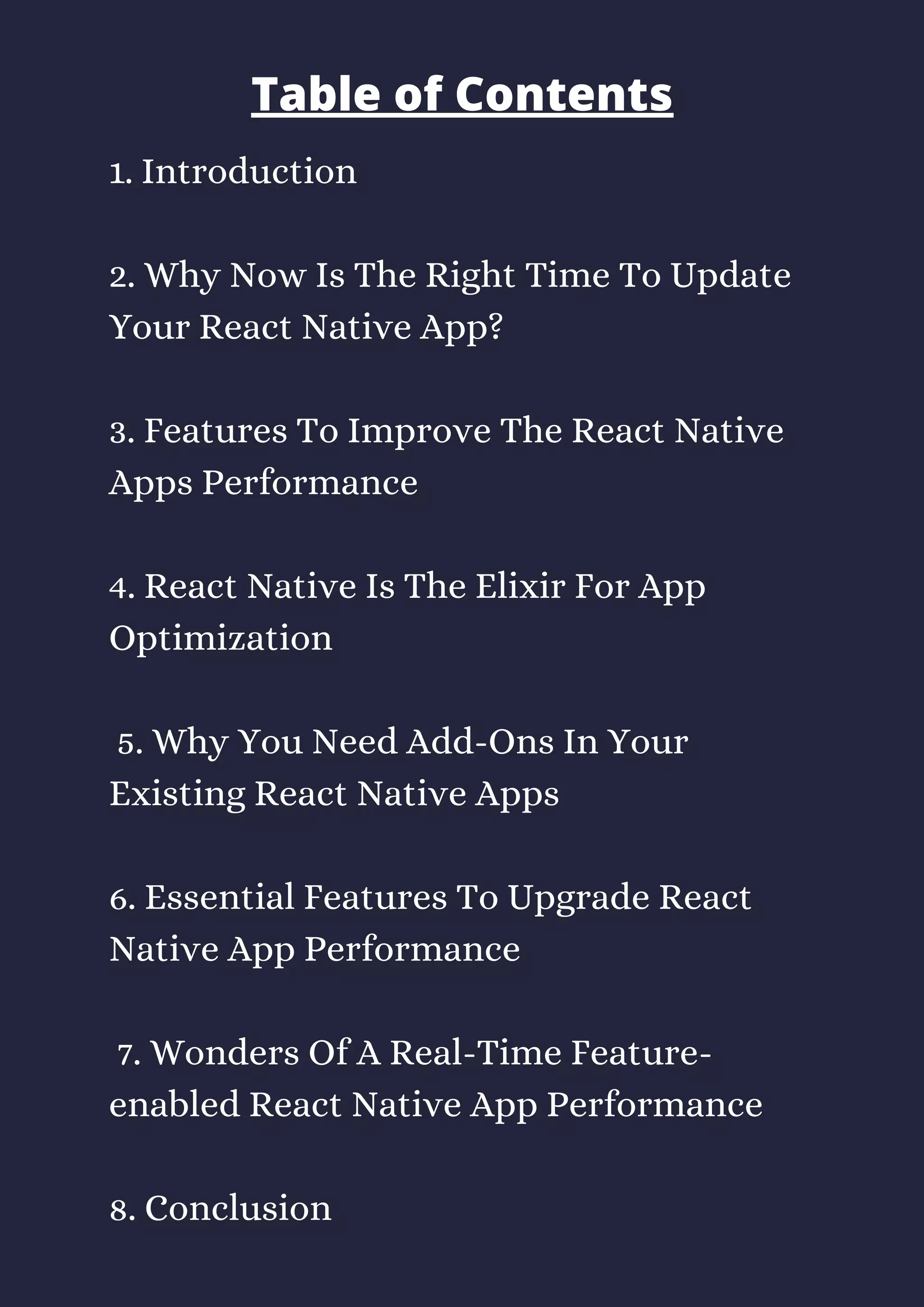 1. Introduction 
2. Why Now Is The Right Time To Update
Your React Native App? 
3. Features To Improve The React Native
Apps Performance 
4. React Native Is The Elixir For App
Optimization
 5. Why You Need Add-Ons In Your
Existing React Native Apps 
6. Essential Features To Upgrade React
Native App Performance
 7. Wonders Of A Real-Time Feature-
enabled React Native App Performance 
8. Conclusion
Table of Contents
 