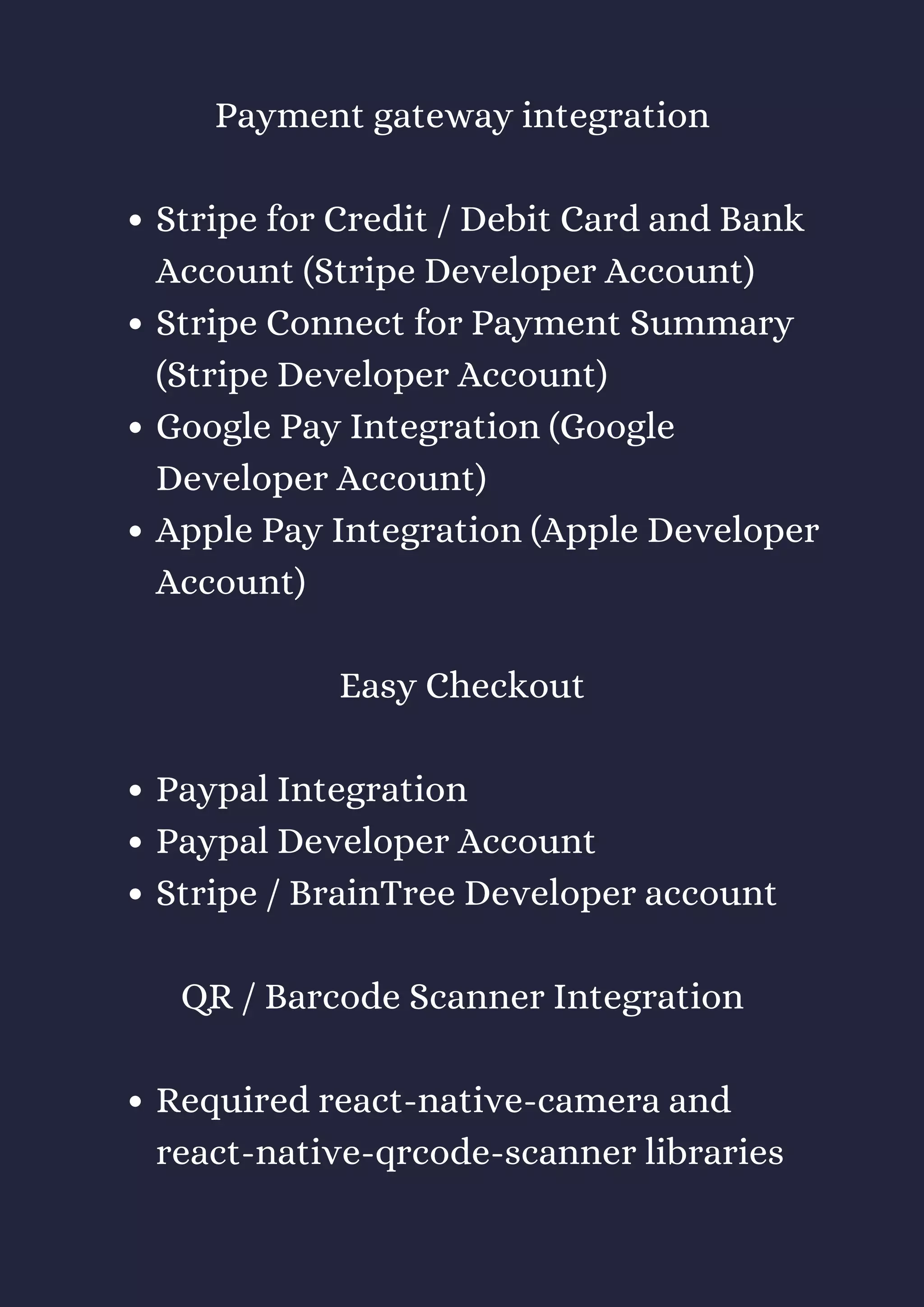 Stripe for Credit / Debit Card and Bank
Account (Stripe Developer Account)
Stripe Connect for Payment Summary
(Stripe Developer Account)
Google Pay Integration (Google
Developer Account)
Apple Pay Integration (Apple Developer
Account)
Paypal Integration
Paypal Developer Account
Stripe / BrainTree Developer account
Required react-native-camera and
react-native-qrcode-scanner libraries
Payment gateway integration
Easy Checkout
QR / Barcode Scanner Integration
 