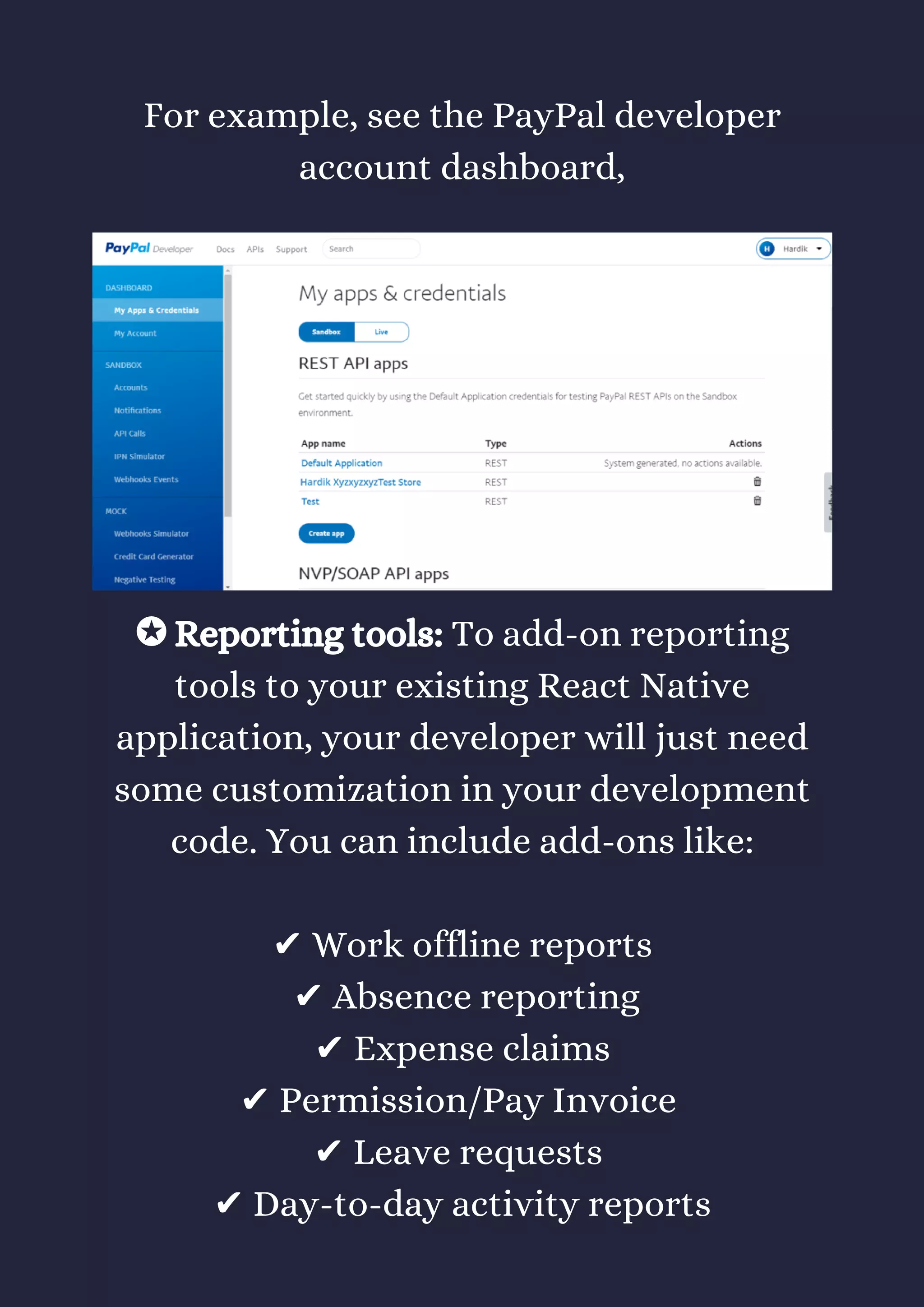 For example, see the PayPal developer
account dashboard,
✪ Reporting tools: To add-on reporting
tools to your existing React Native
application, your developer will just need
some customization in your development
code. You can include add-ons like:
✔ Work offline reports
 ✔ Absence reporting
 ✔ Expense claims 
✔ Permission/Pay Invoice 
✔ Leave requests 
✔ Day-to-day activity reports
 