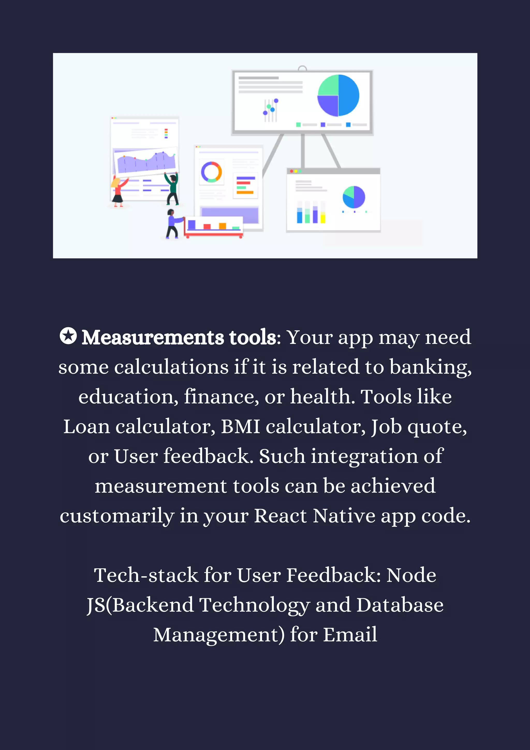 ✪ Measurements tools: Your app may need
some calculations if it is related to banking,
education, finance, or health. Tools like
Loan calculator, BMI calculator, Job quote,
or User feedback. Such integration of
measurement tools can be achieved
customarily in your React Native app code.
Tech-stack for User Feedback: Node
JS(Backend Technology and Database
Management) for Email
 