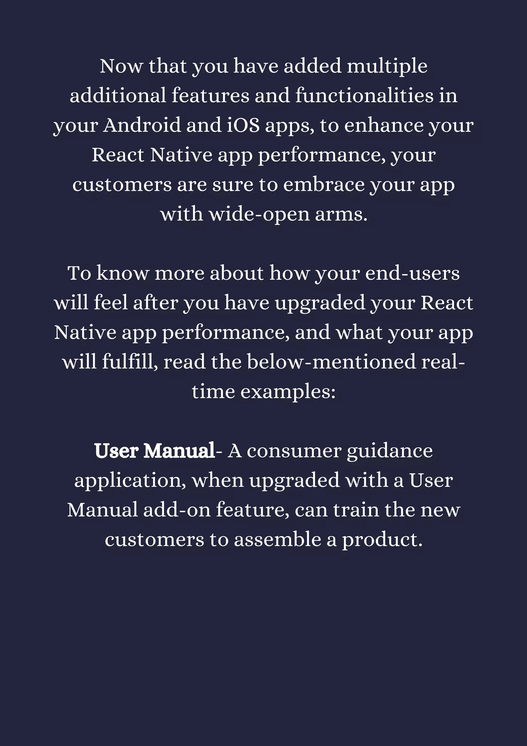Now that you have added multiple
additional features and functionalities in
your Android and iOS apps, to enhance your
React Native app performance, your
customers are sure to embrace your app
with wide-open arms.
To know more about how your end-users
will feel after you have upgraded your React
Native app performance, and what your app
will fulfill, read the below-mentioned real-
time examples:
User Manual- A consumer guidance
application, when upgraded with a User
Manual add-on feature, can train the new
customers to assemble a product.
 