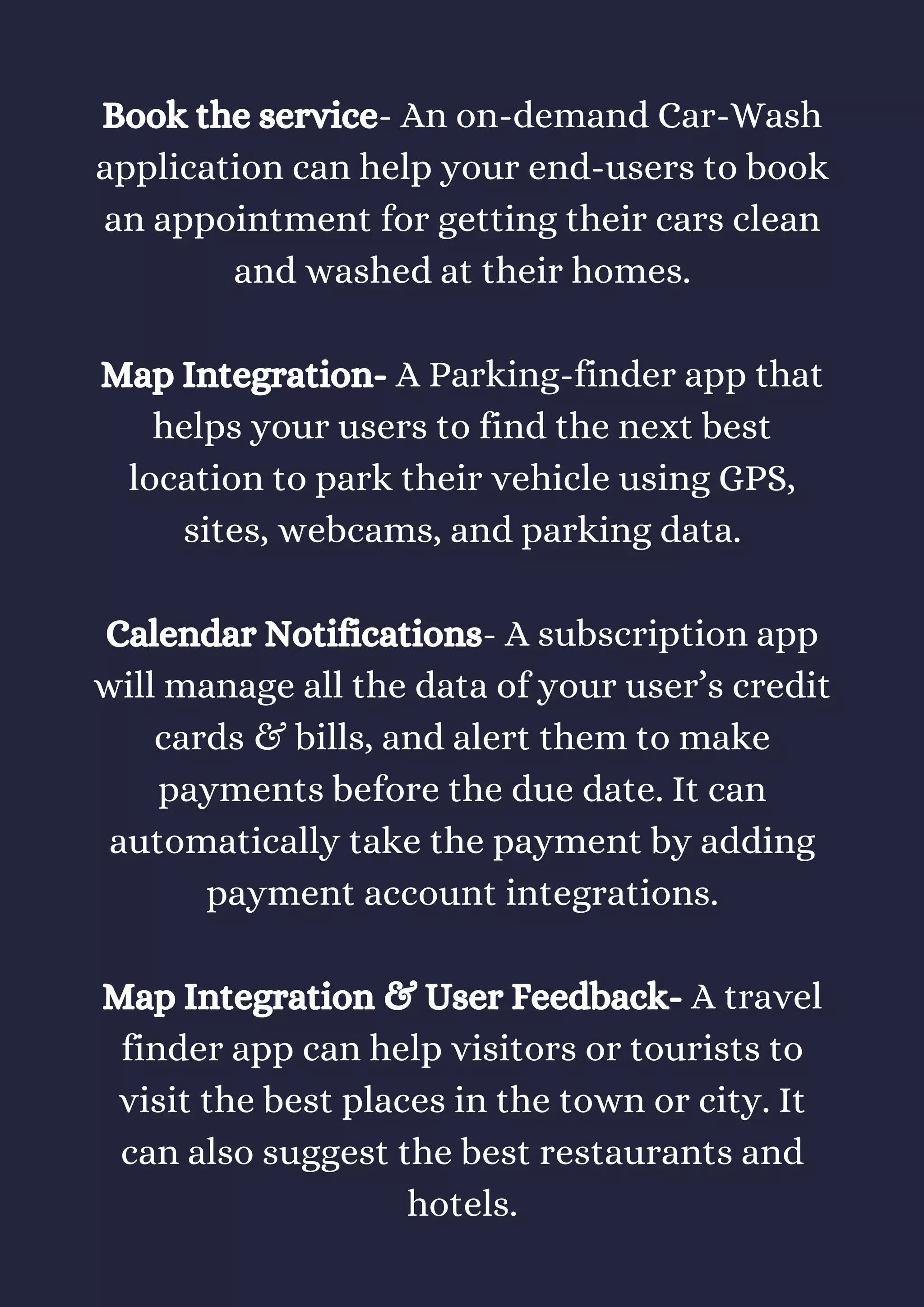 Book the service- An on-demand Car-Wash
application can help your end-users to book
an appointment for getting their cars clean
and washed at their homes.
Map Integration- A Parking-finder app that
helps your users to find the next best
location to park their vehicle using GPS,
sites, webcams, and parking data.
Calendar Notifications- A subscription app
will manage all the data of your user’s credit
cards & bills, and alert them to make
payments before the due date. It can
automatically take the payment by adding
payment account integrations.
Map Integration & User Feedback- A travel
finder app can help visitors or tourists to
visit the best places in the town or city. It
can also suggest the best restaurants and
hotels.
 