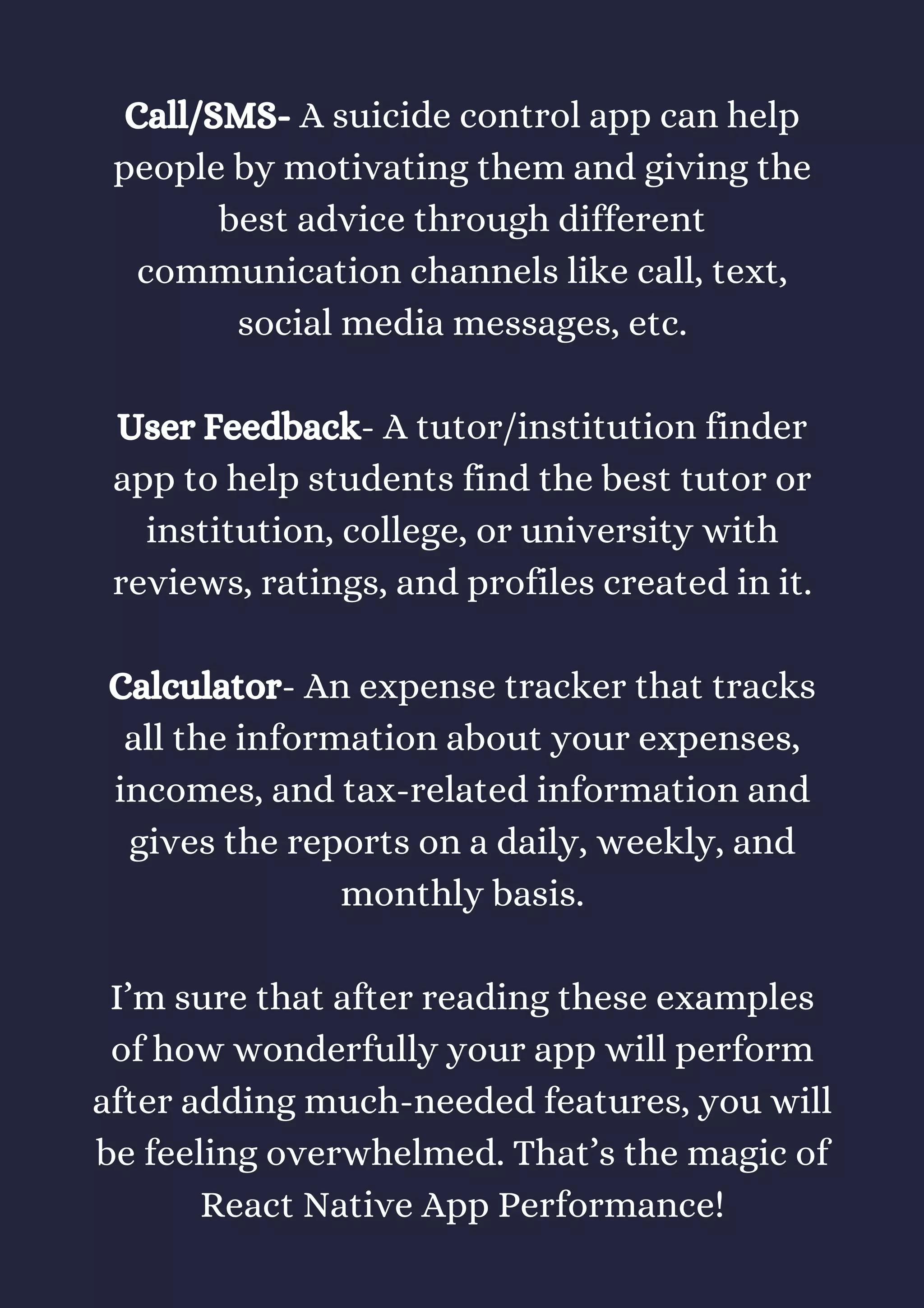 Call/SMS- A suicide control app can help
people by motivating them and giving the
best advice through different
communication channels like call, text,
social media messages, etc.
User Feedback- A tutor/institution finder
app to help students find the best tutor or
institution, college, or university with
reviews, ratings, and profiles created in it.
Calculator- An expense tracker that tracks
all the information about your expenses,
incomes, and tax-related information and
gives the reports on a daily, weekly, and
monthly basis.
I’m sure that after reading these examples
of how wonderfully your app will perform
after adding much-needed features, you will
be feeling overwhelmed. That’s the magic of
React Native App Performance!
 