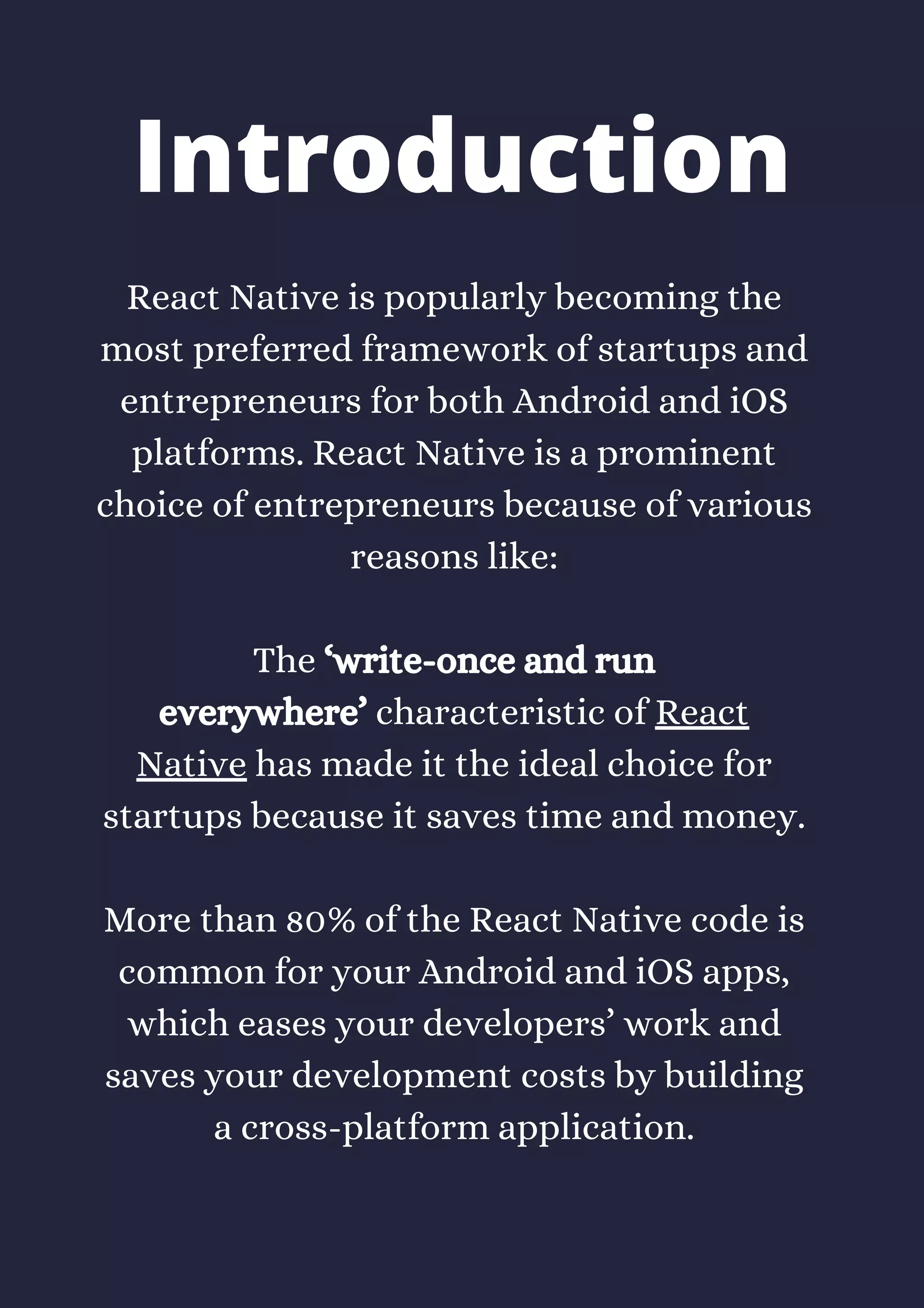 React Native is popularly becoming the
most preferred framework of startups and
entrepreneurs for both Android and iOS
platforms. React Native is a prominent
choice of entrepreneurs because of various
reasons like:
The ‘write-once and run
everywhere’ characteristic of React
Native has made it the ideal choice for
startups because it saves time and money.
More than 80% of the React Native code is
common for your Android and iOS apps,
which eases your developers’ work and
saves your development costs by building
a cross-platform application.
Introduction
 