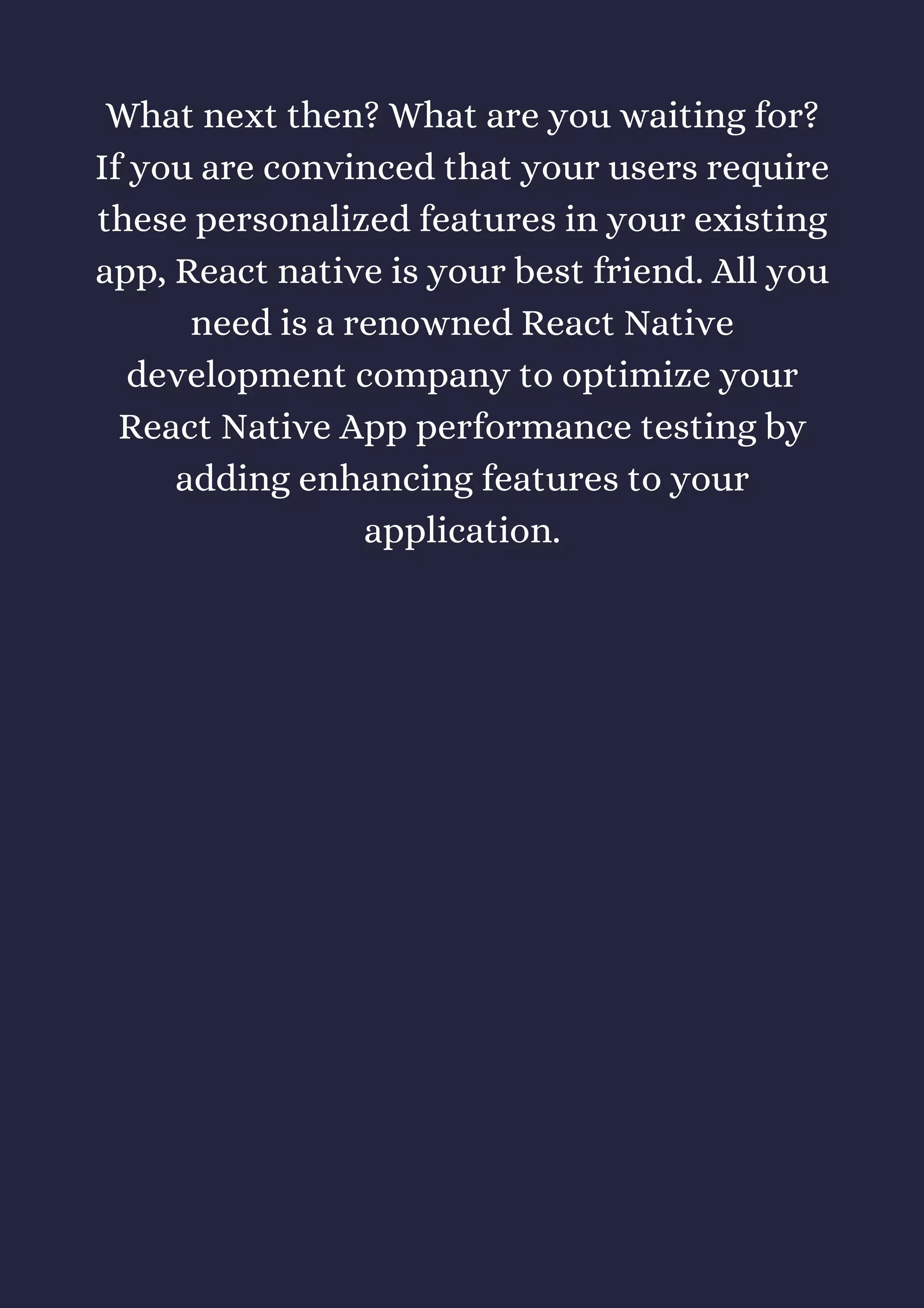 What next then? What are you waiting for?
If you are convinced that your users require
these personalized features in your existing
app, React native is your best friend. All you
need is a renowned React Native
development company to optimize your
React Native App performance testing by
adding enhancing features to your
application.
 