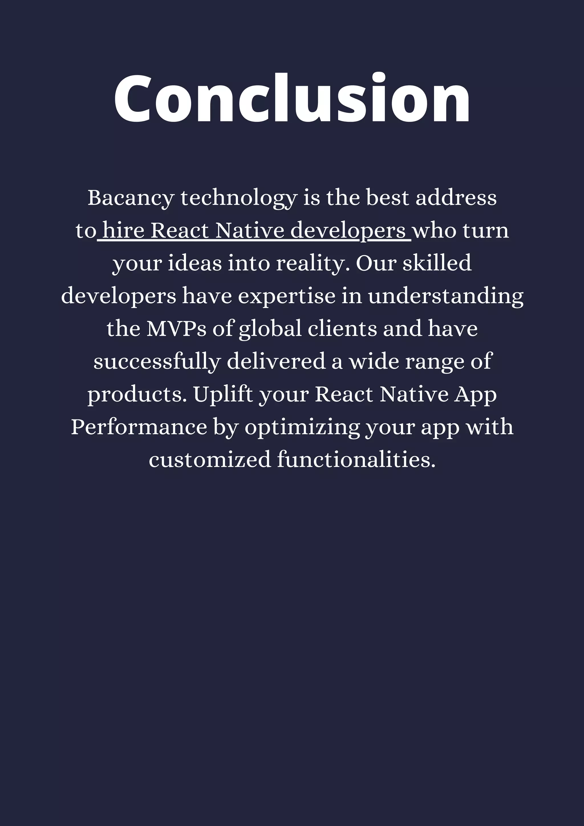 Bacancy technology is the best address
to hire React Native developers who turn
your ideas into reality. Our skilled
developers have expertise in understanding
the MVPs of global clients and have
successfully delivered a wide range of
products. Uplift your React Native App
Performance by optimizing your app with
customized functionalities.
Conclusion
 