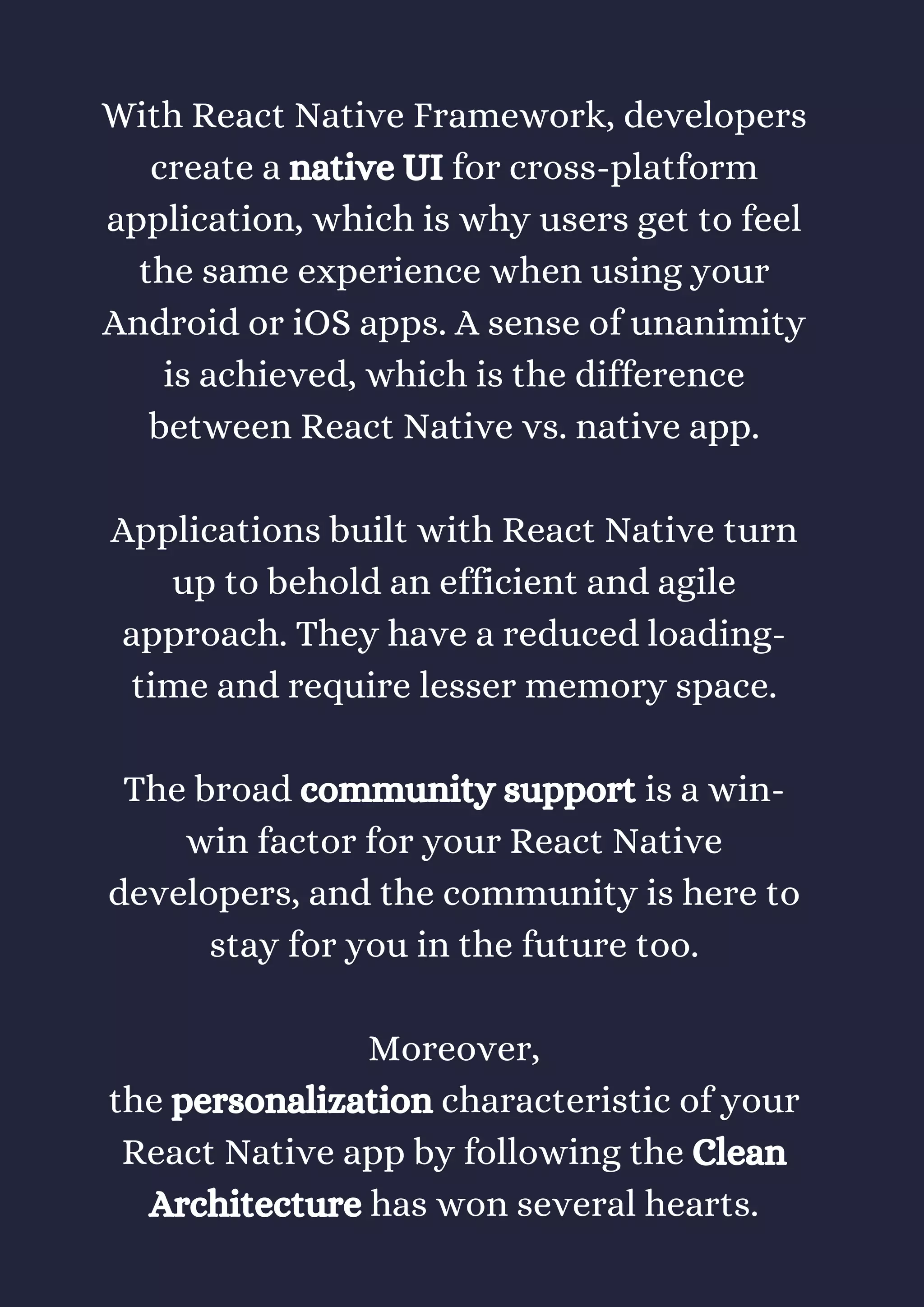 With React Native Framework, developers
create a native UI for cross-platform
application, which is why users get to feel
the same experience when using your
Android or iOS apps. A sense of unanimity
is achieved, which is the difference
between React Native vs. native app.
Applications built with React Native turn
up to behold an efficient and agile
approach. They have a reduced loading-
time and require lesser memory space.
The broad community support is a win-
win factor for your React Native
developers, and the community is here to
stay for you in the future too.
Moreover,
the personalization characteristic of your
React Native app by following the Clean
Architecture has won several hearts.
 