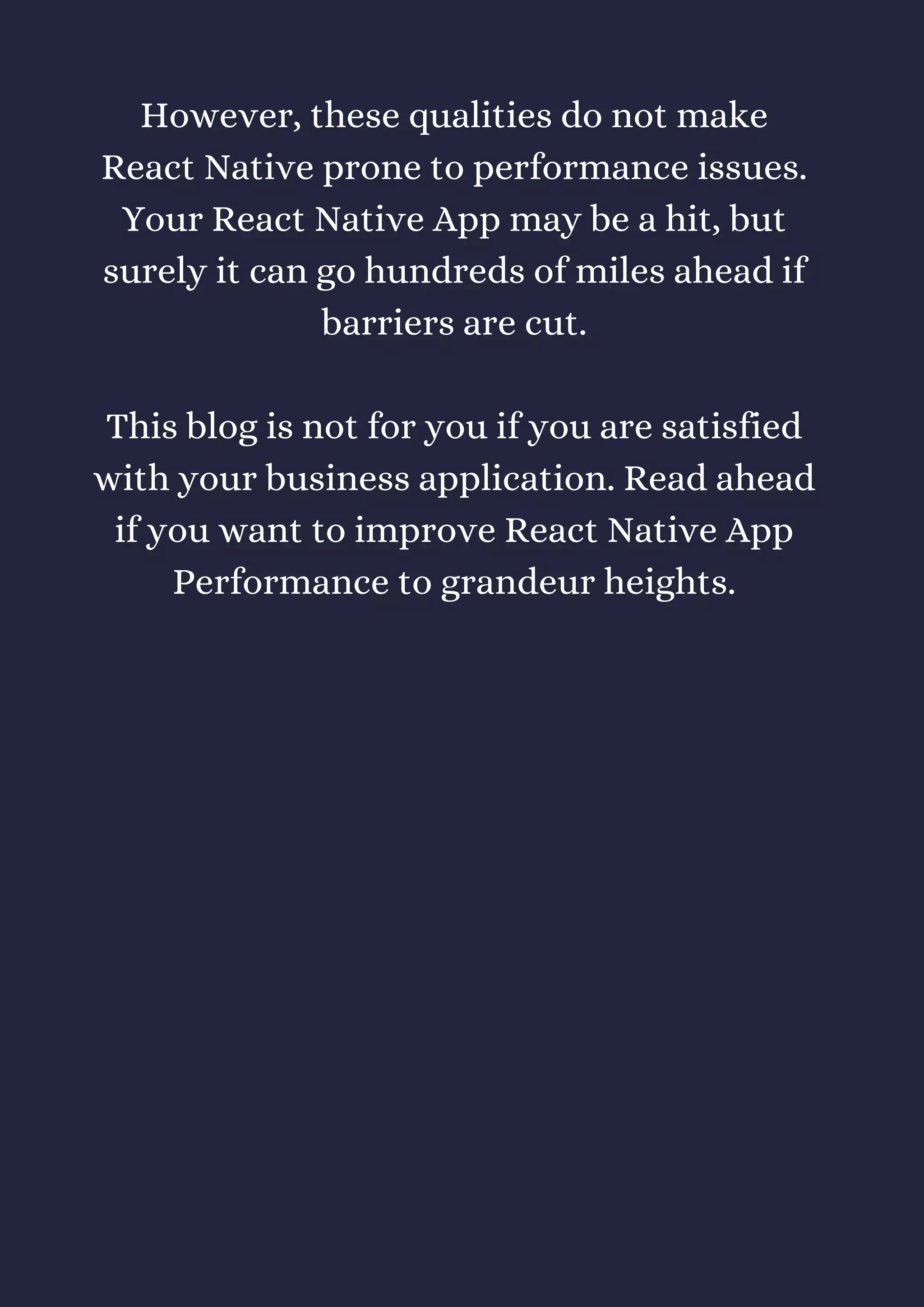 However, these qualities do not make
React Native prone to performance issues.
Your React Native App may be a hit, but
surely it can go hundreds of miles ahead if
barriers are cut.
This blog is not for you if you are satisfied
with your business application. Read ahead
if you want to improve React Native App
Performance to grandeur heights.
 