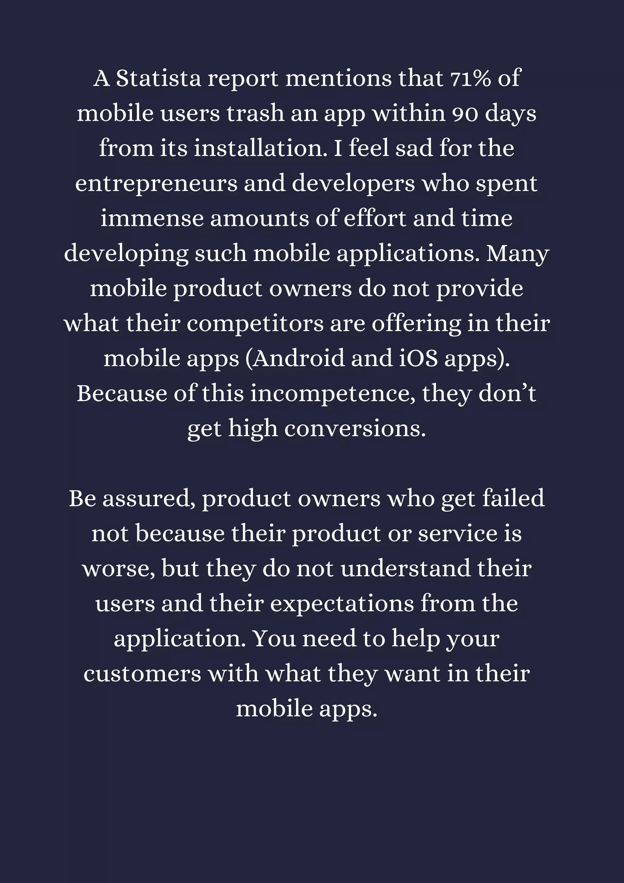 A Statista report mentions that 71% of
mobile users trash an app within 90 days
from its installation. I feel sad for the
entrepreneurs and developers who spent
immense amounts of effort and time
developing such mobile applications. Many
mobile product owners do not provide
what their competitors are offering in their
mobile apps (Android and iOS apps).
Because of this incompetence, they don’t
get high conversions.
Be assured, product owners who get failed
not because their product or service is
worse, but they do not understand their
users and their expectations from the
application. You need to help your
customers with what they want in their
mobile apps.
 