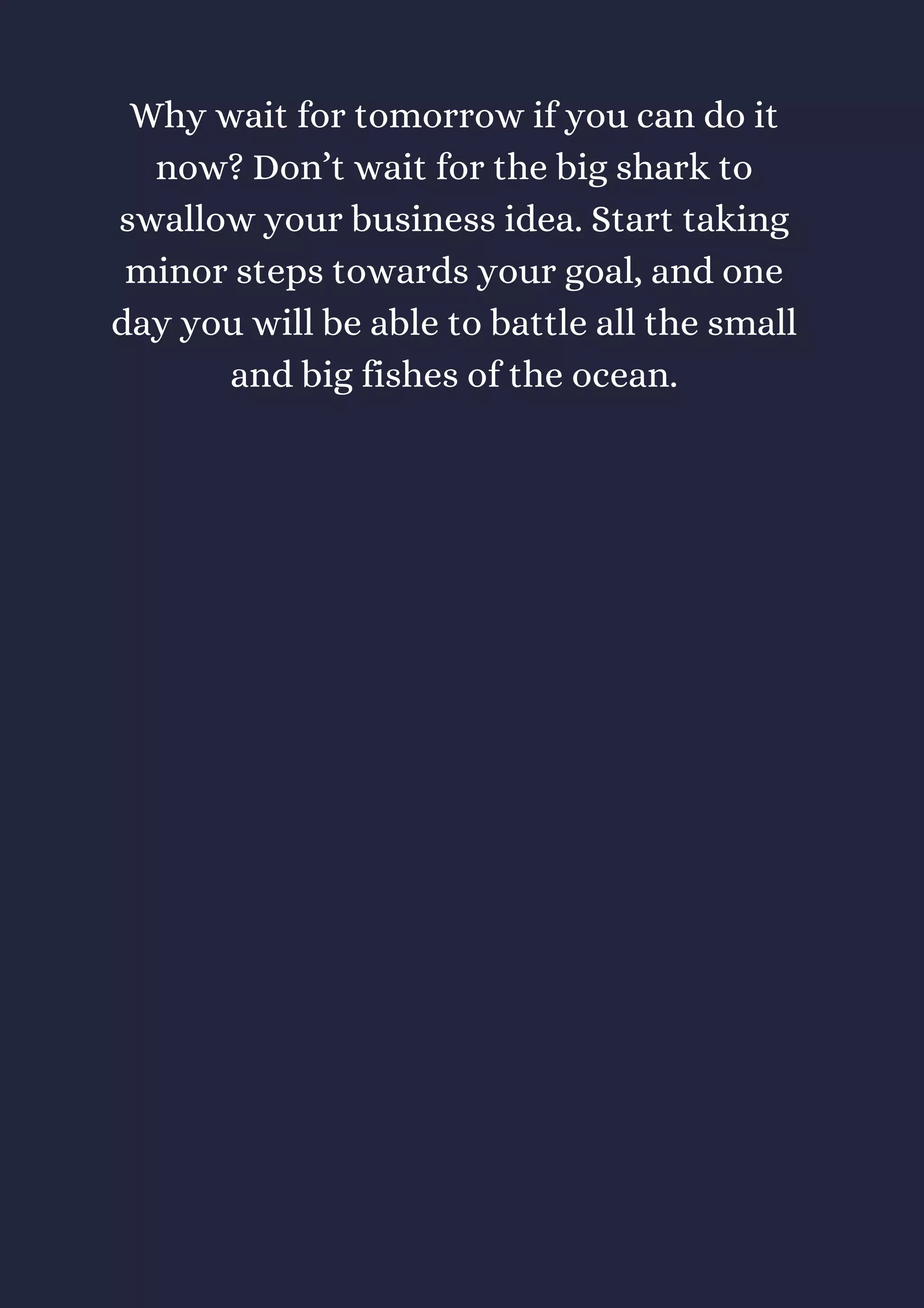 Why wait for tomorrow if you can do it
now? Don’t wait for the big shark to
swallow your business idea. Start taking
minor steps towards your goal, and one
day you will be able to battle all the small
and big fishes of the ocean.
 