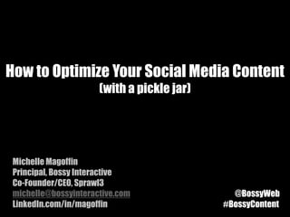 How to Optimize Your Social Media Content
                      (with a pickle jar)




 Michelle Magoffin
 Principal, Bossy Interactive
 Co-Founder/CEO, Sprawl3
 michelle@bossyinteractive.com                @BossyWeb
 LinkedIn.com/in/magoffin                   #BossyContent
 