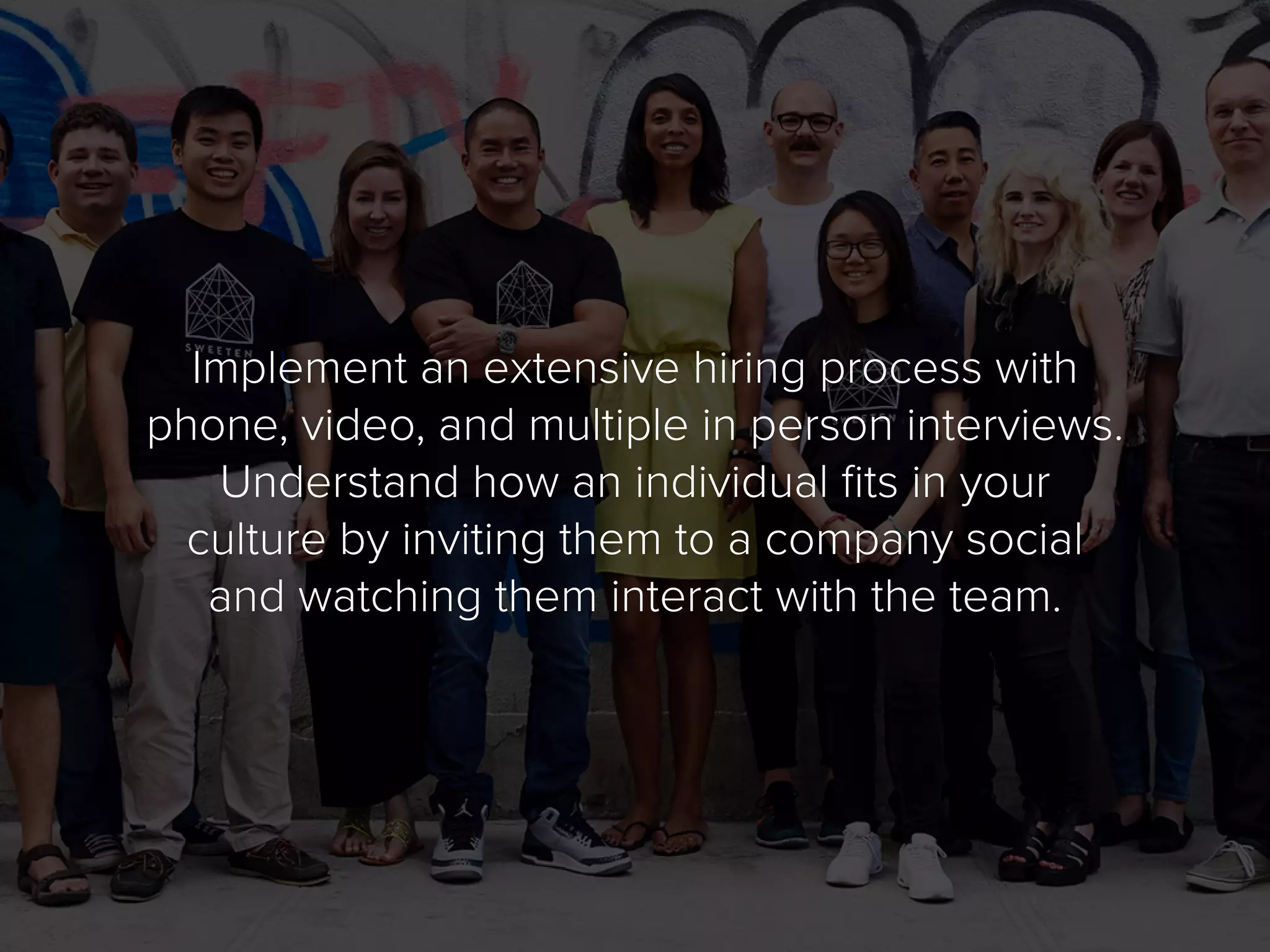 Implement an extensive hiring process with
phone, video, and multiple in person interviews.
Understand how an individual fits in your
culture by inviting them to a company social
and watching them interact with the team.
 