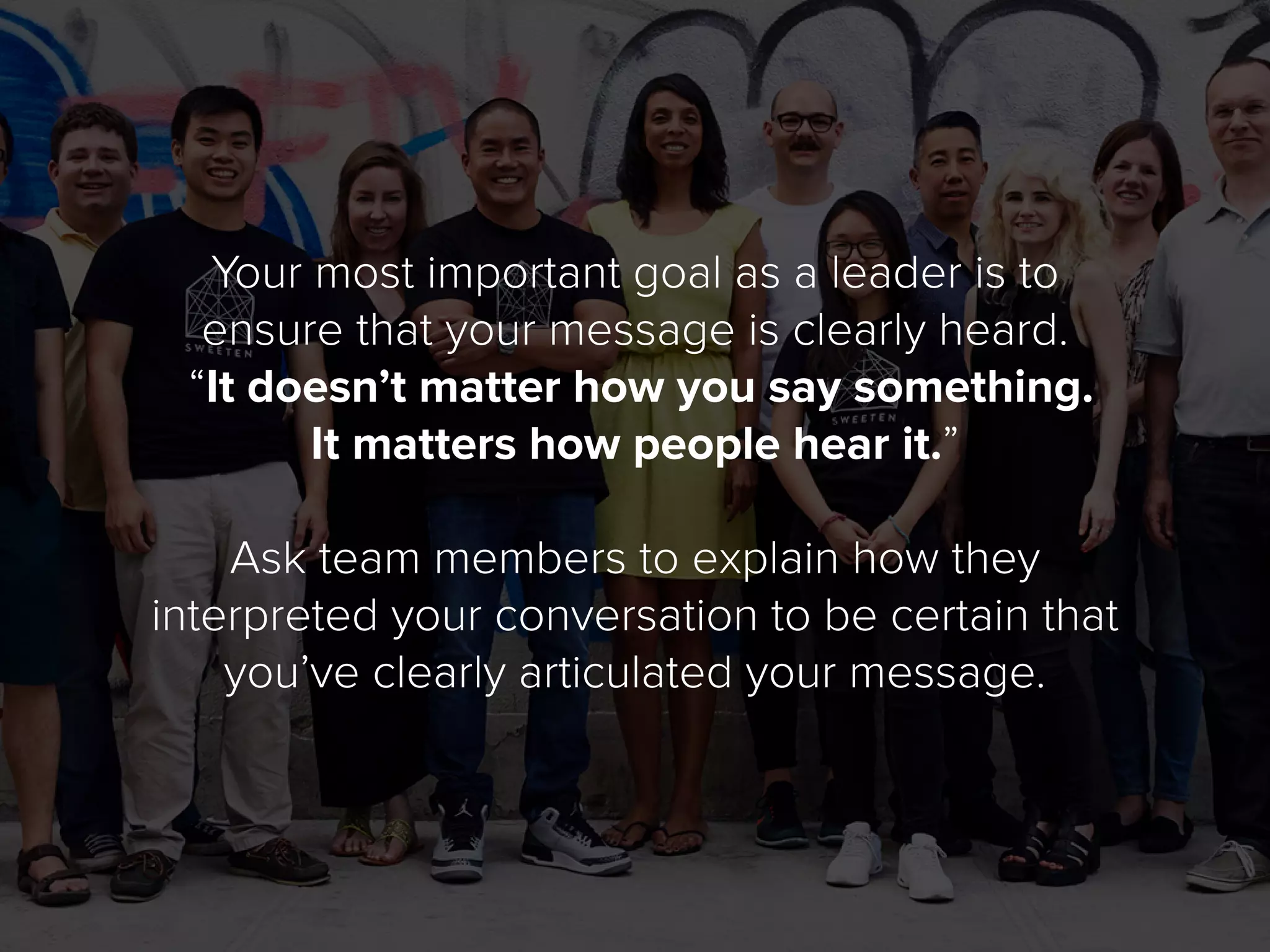 Your most important goal as a leader is to
ensure that your message is clearly heard.
“It doesn’t matter how you say something.
It matters how people hear it.”
Ask team members to explain how they
interpreted your conversation to be certain that
you’ve clearly articulated your message.
 
