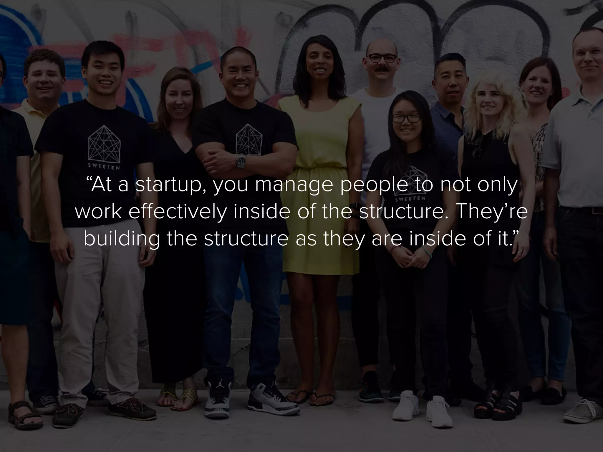 “At a startup, you manage people to not only
work effectively inside of the structure. They’re
building the structure as they are inside of it.”
 