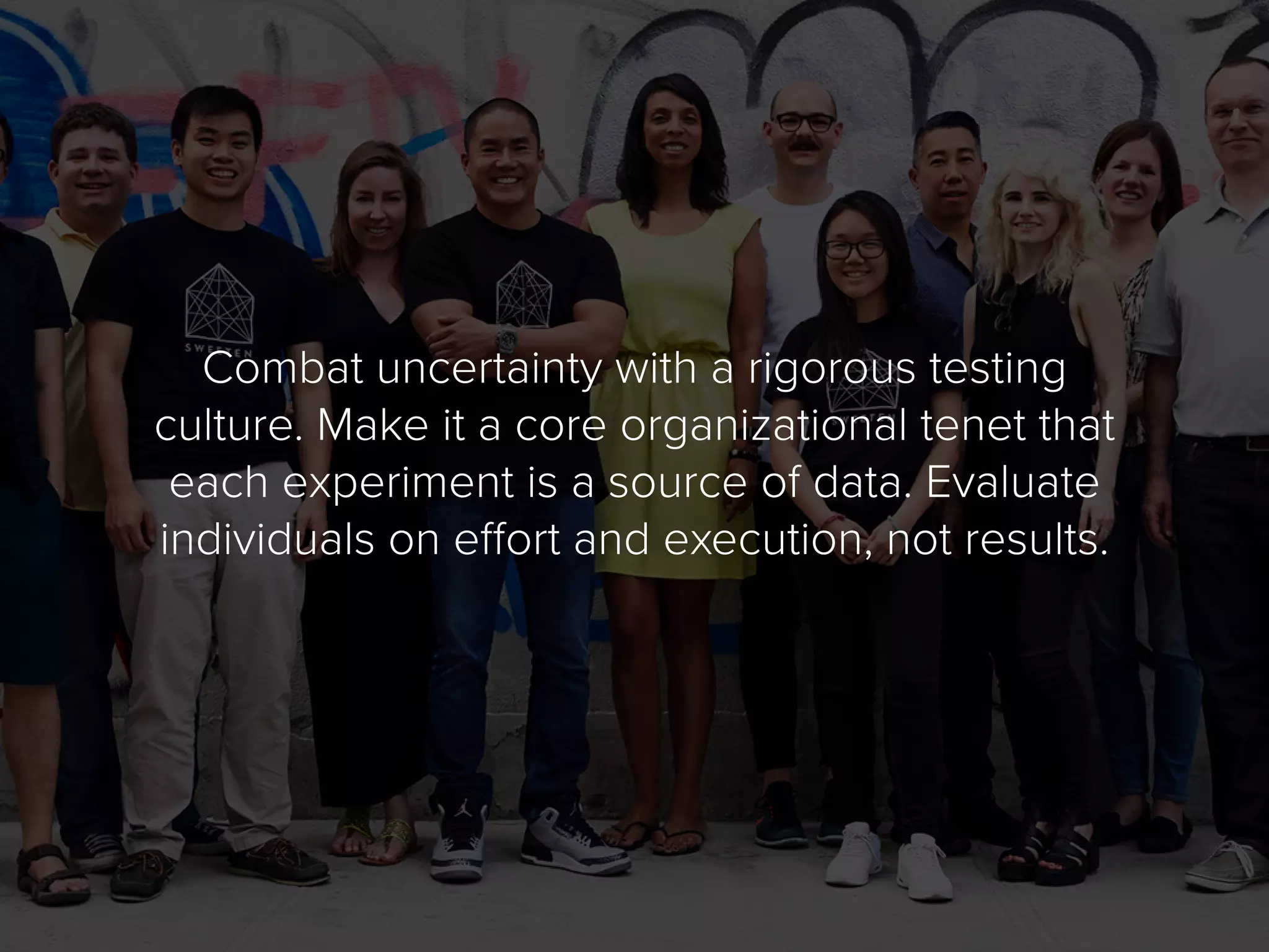 Combat uncertainty with a rigorous testing
culture. Make it a core organizational tenet that
each experiment is a source of data. Evaluate
individuals on effort and execution, not results.
 