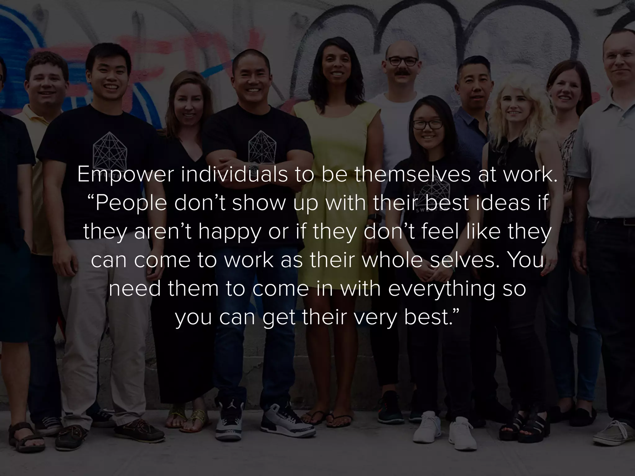 Empower individuals to be themselves at work.
“People don’t show up with their best ideas if
they aren’t happy or if they don’t feel like they
can come to work as their whole selves. You
need them to come in with everything so
you can get their very best.”
 