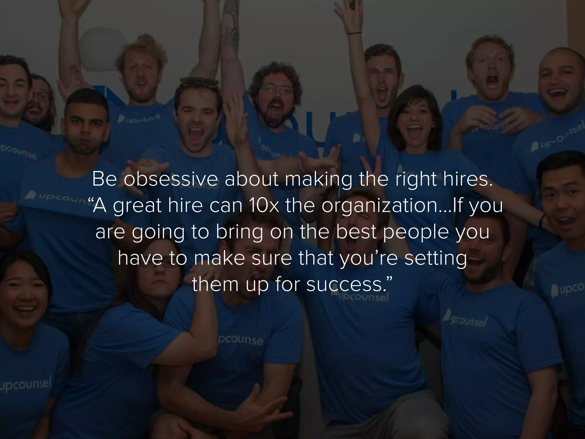 Be obsessive about making the right hires.
“A great hire can 10x the organization…If you
are going to bring on the best people you
have to make sure that you’re setting
them up for success.”
 