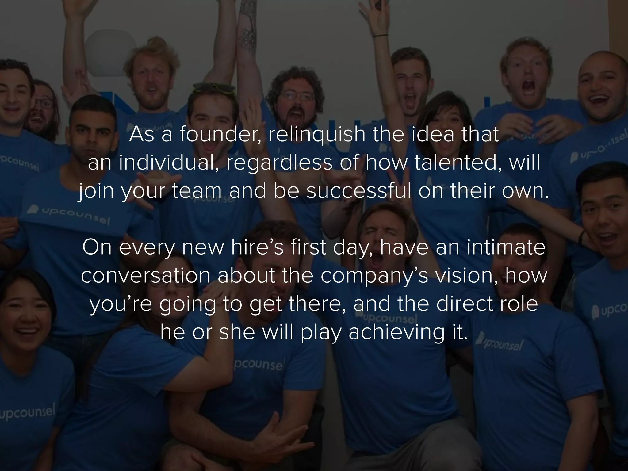 As a founder, relinquish the idea that
an individual, regardless of how talented, will
join your team and be successful on their own.
On every new hire’s first day, have an intimate
conversation about the company’s vision, how
you’re going to get there, and the direct role
he or she will play achieving it.
 