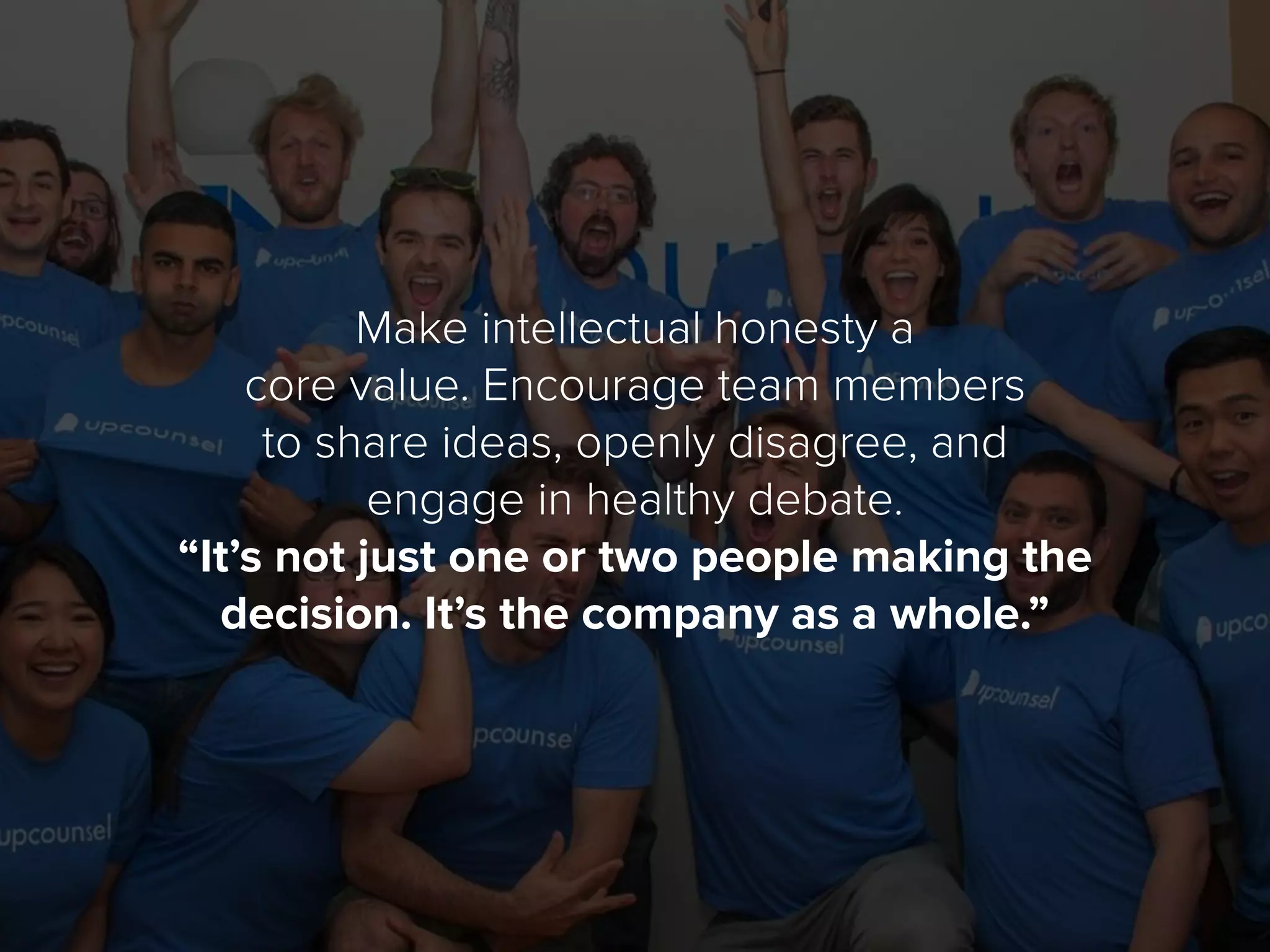Make intellectual honesty a
core value. Encourage team members
to share ideas, openly disagree, and
engage in healthy debate.
“It’s not just one or two people making the
decision. It’s the company as a whole.”
 
