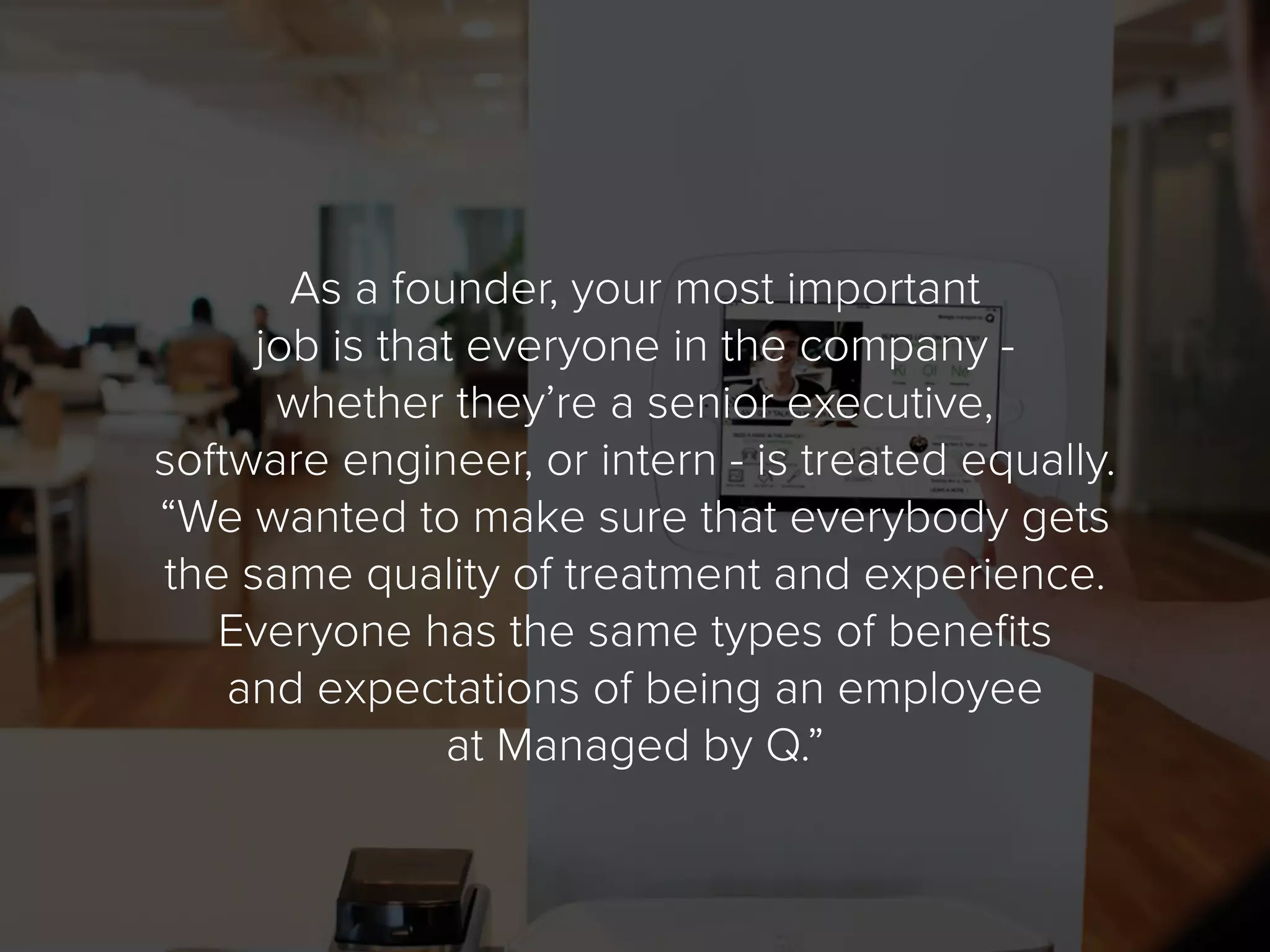 As a founder, your most important
job is that everyone in the company -
whether they’re a senior executive,
software engineer, or intern - is treated equally.
“We wanted to make sure that everybody gets
the same quality of treatment and experience.
Everyone has the same types of benefits
and expectations of being an employee
at Managed by Q.”
 
