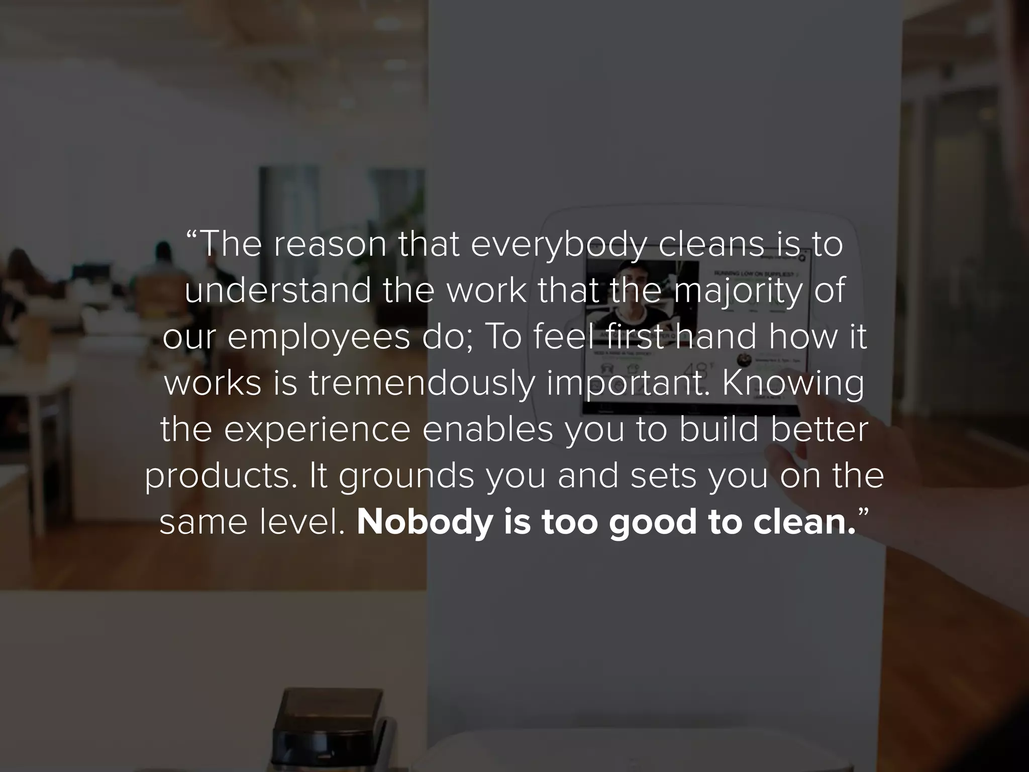 “The reason that everybody cleans is to
understand the work that the majority of
our employees do; To feel first hand how it
works is tremendously important. Knowing
the experience enables you to build better
products. It grounds you and sets you on the
same level. Nobody is too good to clean.”
 