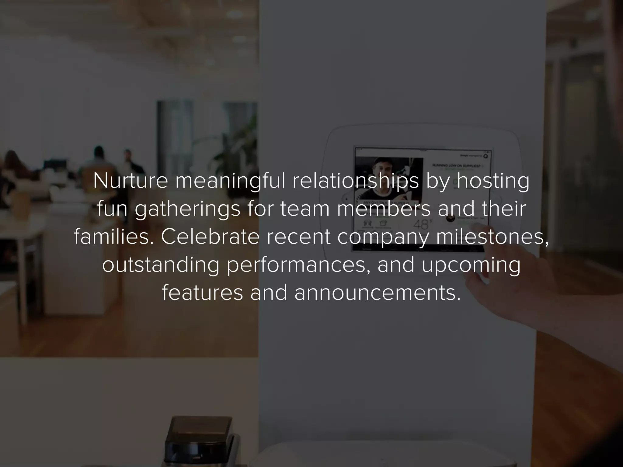Nurture meaningful relationships by hosting
fun gatherings for team members and their
families. Celebrate recent company milestones,
outstanding performances, and upcoming
features and announcements.
 