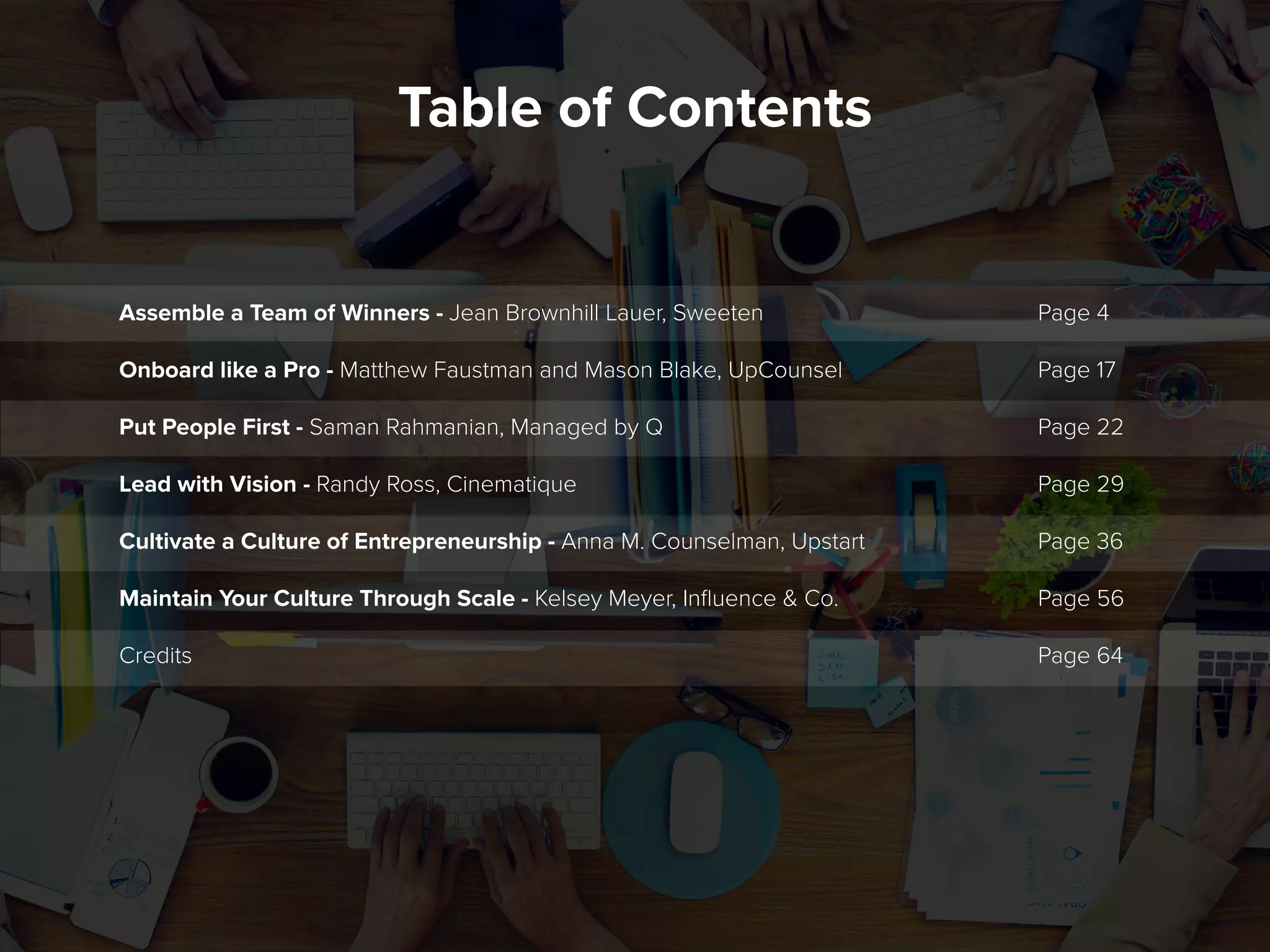 Table of Contents
Page 4
Page 17
Page 22
Page 29
Page 36
Page 56
Page 64
Assemble a Team of Winners - Jean Brownhill Lauer, Sweeten
Onboard like a Pro - Matthew Faustman and Mason Blake, UpCounsel
Put People First - Saman Rahmanian, Managed by Q
Lead with Vision - Randy Ross, Cinematique
Cultivate a Culture of Entrepreneurship - Anna M. Counselman, Upstart
Maintain Your Culture Through Scale - Kelsey Meyer, Influence & Co.
Credits
 