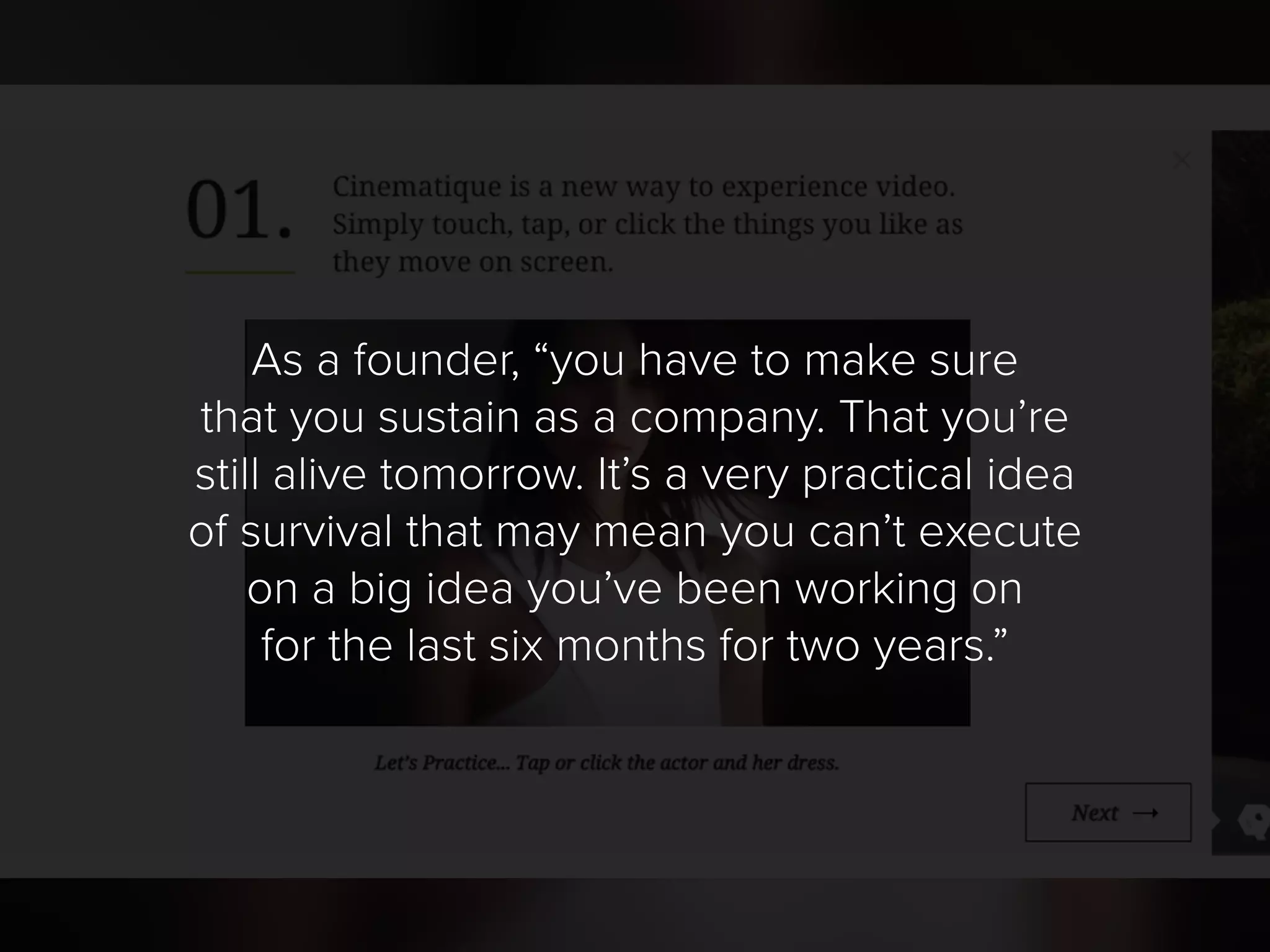 As a founder, “you have to make sure
that you sustain as a company. That you’re
still alive tomorrow. It’s a very practical idea
of survival that may mean you can’t execute
on a big idea you’ve been working on
for the last six months for two years.”
 