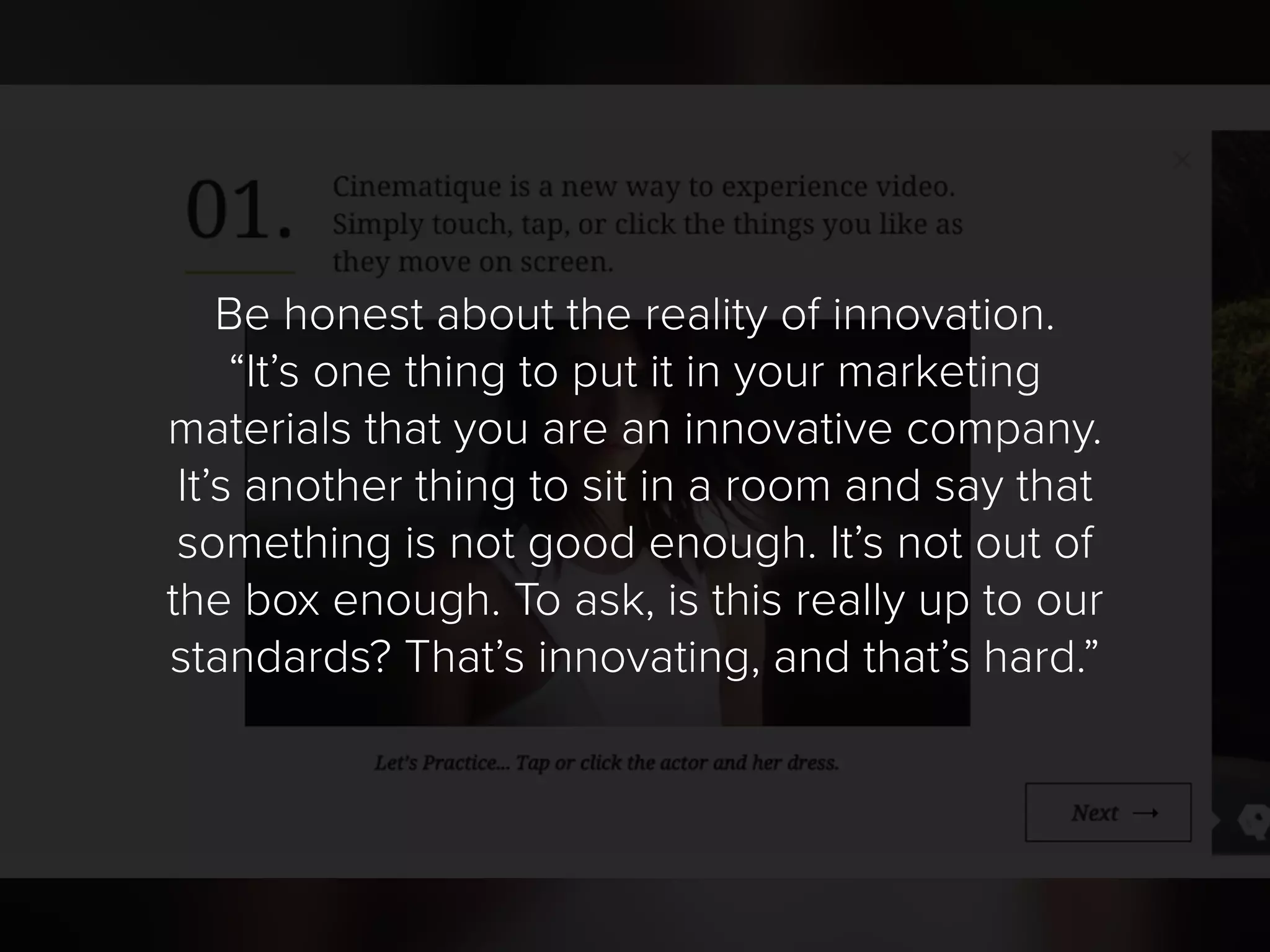 Be honest about the reality of innovation.
“It’s one thing to put it in your marketing
materials that you are an innovative company.
It’s another thing to sit in a room and say that
something is not good enough. It’s not out of
the box enough. To ask, is this really up to our
standards? That’s innovating, and that’s hard.”
 