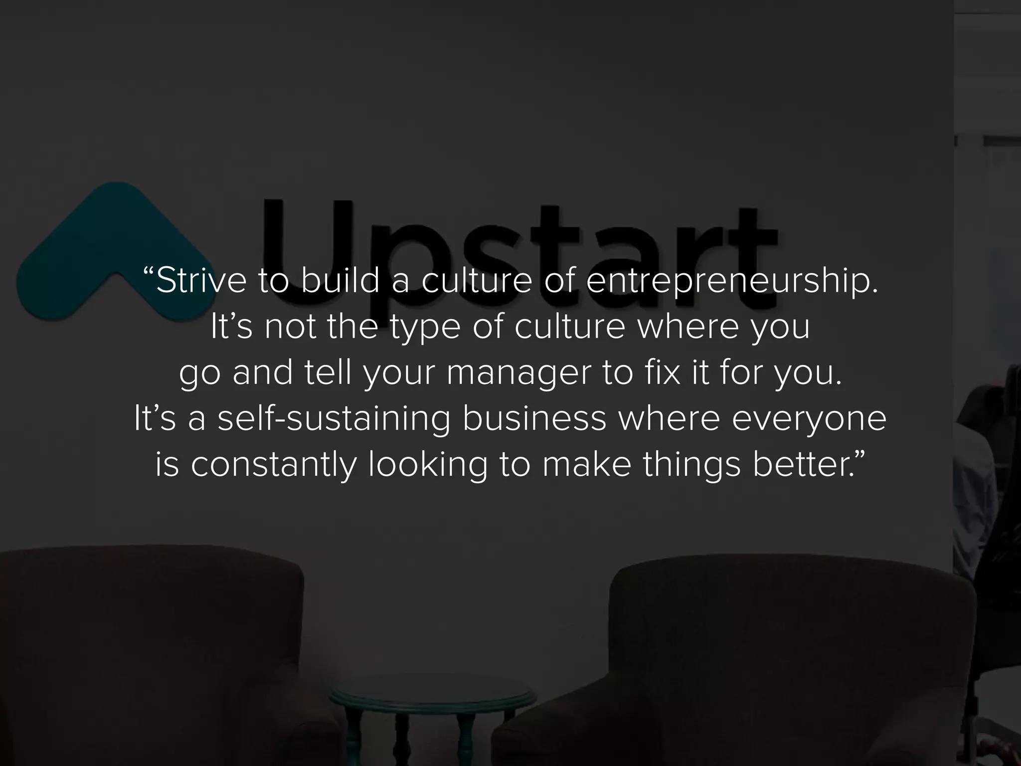 “Strive to build a culture of entrepreneurship.
It’s not the type of culture where you
go and tell your manager to fix it for you.
It’s a self-sustaining business where everyone
is constantly looking to make things better.”
 