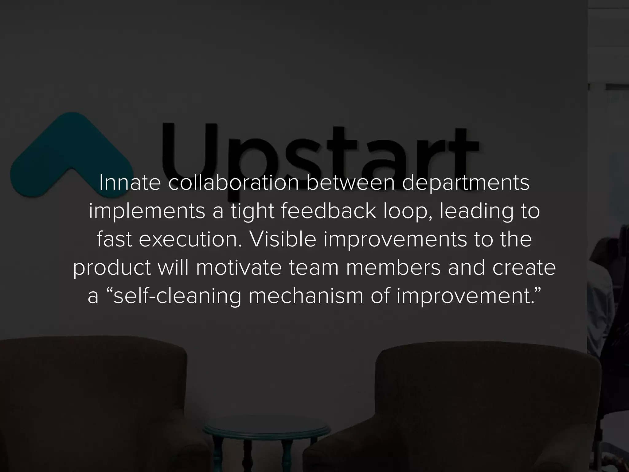 Innate collaboration between departments
implements a tight feedback loop, leading to
fast execution. Visible improvements to the
product will motivate team members and create
a “self-cleaning mechanism of improvement.”
 