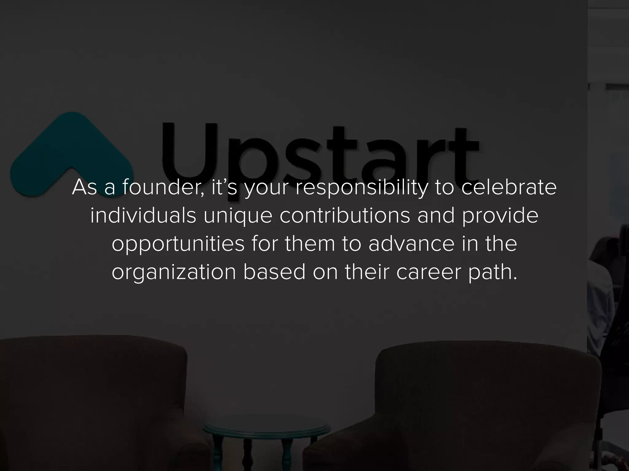 As a founder, it’s your responsibility to celebrate
individuals unique contributions and provide
opportunities for them to advance in the
organization based on their career path.
 